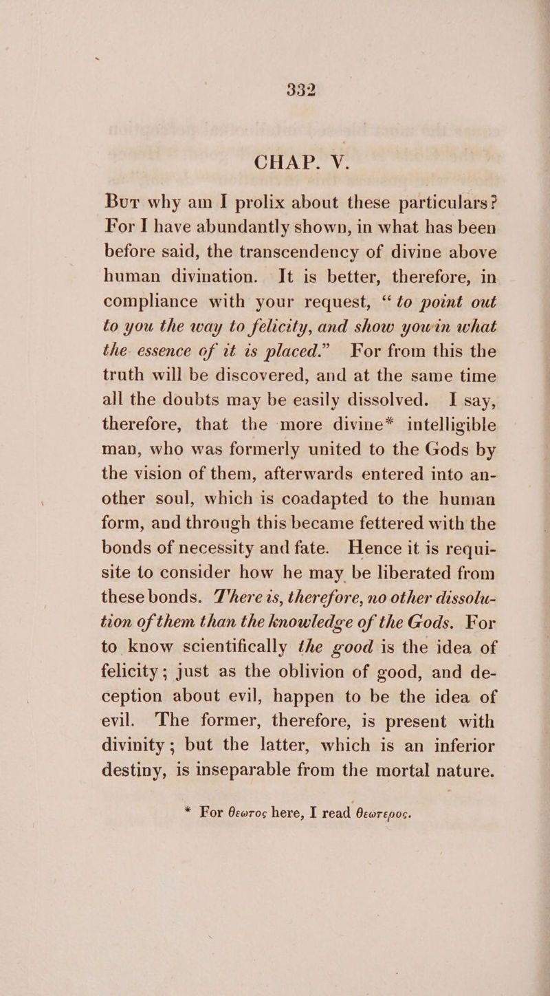 CHAP. V. Bur why am I prolix about these particulars? For I have abundantly shown, in what has been before said, the transcendency of divine above human divination. It is better, therefore, in compliance with your request, “to point out to you the way to felicity, and show yowin what the. essence of it is placed.” For from this the truth will be discovered, and at the same time all the doubts may be easily dissolved. I say, therefore, that the more divine* intelligible man, who was formerly united to the Gods by the vision of them, afterwards entered into an- other soul, which is coadapted to the human form, and through this became fettered with the bonds of necessity and fate. Hence it is requi- site to consider how he may be liberated from these bonds. There τς, therefore, no other dissolu- tion of them than the knowledge of the Gods. For to know scientifically the good is the idea of felicity ; just as the oblivion of good, and de- ception about evil, happen to be the idea of evil. ‘The former, therefore, is present with divinity ; but the latter, which is an inferior destiny, is inseparable from the mortal nature. * For θεωτος here, I read θεώτερος.