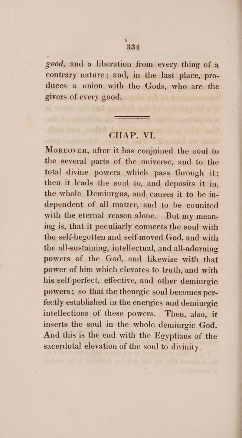 λ 334 good, and a liberation from every thing of a contrary nature; and, in the last place, pro- duces a union with the Gods, who are the givers of every good. | CHAP. VI. Moreover, after it has conjoined the soul to the several parts of the universe, and to the total divine powers which pass through it; then it leads the soul to, and deposits it in, the whole Demiurgus, and causes it to be in- dependent of all matter, and to be counited with the eternal reason alone. But my mean- ing is, that it peculiarly connects the soul with the self-begotten and self-moved God, and with the all-sustaining, intellectual, and all-adorning powers of the God, and likewise with that power of him which elevates to truth, and with his self-perfect, effective, and other demiurgic powers; so that the theurgic soul becomes per- fectly established in the energies and demiurgic intellections of these powers. Then, also, it inserts the soul in the whole demiurgic God. And this is the end with the Egyptians of the sacerdotal elevation of the soul to divinity.