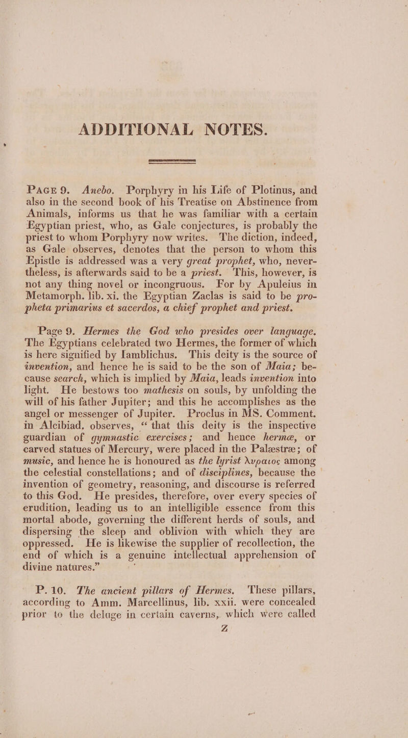 ADDITIONAL NOTES. PaGE9. Anebo. Porphyry in his Life of Plotinus, and also in the second book of his Treatise on Abstinence from Animals, informs us that he was familiar with a certain Egyptian priest, who, as Gale conjectures, is probably the priest to whom Porphyry now writes. The diction, indeed, as Gale observes, denotes that the person to whom this Epistle is addressed was a very great prophet, who, never- theless, is afterwards said to be a priest. This, however, is not any thing novel or incongruous. For by Apuleius in Metamorph. lib. xi. the Egyptian Zaclas is said to be pro- pheta primarvis et sacerdos, a chief prophet and priest. Page 9. Hermes the God who presides over language. The Egyptians celebrated two Hermes, the former of which is here signified by Lamblichus. This deity is the source of invention, and hence he is said to be the son of Maia; be- cause search, which is implied by Maia, leads invention into light. He bestows too mathesis on souls, by unfolding the will of his father Jupiter; and this he accomplishes as the angel or messenger of Jupiter. Proclus in MS. Comment. in Alcibiad. observes, “‘ that this deity is the inspective guardian of gymnastic exercises; and hence herme, or carved statues of Mercury, were placed in the Palzstra; of music, and hence he is honoured as the lyrist λυραιος among the celestial constellations; and of disciplines, because the © invention of geometry, reasoning, and discourse is referred to this God. He presides, therefore, over every species of erudition, leading us to an intelligible essence from this mortal abode, governing the different herds of souls, and dispersing the sleep and oblivion with which they are oppressed. He is likewise the supplier of recollection, the end of which is a genuine intellectual apprehension of divine natures.” ; P.10. The ancient pillars of Hermes. ‘These pillars, according to Amm. Marcellinus, lib. xxii. were concealed prior to the deluge in certain caverns, which were called | Ζ΄