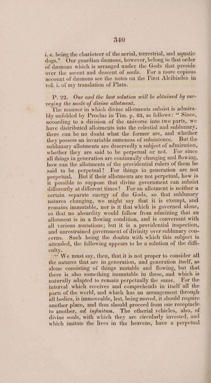 i. e. being the charioteer of the aerial, terrestrial, and aquatic dogs.” Our guardian demons, however, belong to that order of demons which is arranged under the Gods that preside over the ascent and descent of souls. For a more copious account of demons see the notes on the First Alcibiades in vol. i. of my translation of Plato. P. 22. One and the best solution will be obtained by sur- veying the mode of divine allotment. The manner in which divine allotments subsist is admira- bly unfolded by Proclus in Tim. p. 438, as follows: “ Since, according to a division of the universe into two parts, we have distributed allotments into the celestial and sublunary, there can be no doubt what the former are, and whether they possess an invariable sameness of subsistence. But the sublunary allotments are deservedly a subject of admiration, whether they are said to be perpetual or not. For since all things in generation are continually changing and flowing, how can the allotments of the providential rulers of them be said to be perpetual? For things in generation are not perpetual. But if their allotments are not perpetual, how is it possible to suppose that divine government can subsist differently at different times? For an allotment is neither a certain separate energy of the Gods, so that sublunary natures changing, we might say that it is exempt, and remains immutable, nor is it that which is governed alone, so that no absurdity would follow from admitting that an allotment is in a flowing condition, and is conversant with all various mutations; but it is a providential inspection, and unrestrained government of divinity over sublunary con- cerns. Such being the doubts with which this subject is attended, the following appears to be a solution of the diffi- culty. «© We must say, then, that it is not proper to consider all the natures that are in generation, and generation itself, as alone consisting of things mutable and flowing, but that there is also something immutable in these, and which is naturally adapted to remain perpetually the same. For the interval which receives and comprehends in itself all the parts of the world, and which has an arrangement through all bodies, is immoveable, lest, being moved, it should require another place, and thus should proceed from one receptacle to another, ad infinitum. The etherial vehicles, also, of divine souls, with which they are circularly invested, and which imitate the lives in the heavens, have a perpetual
