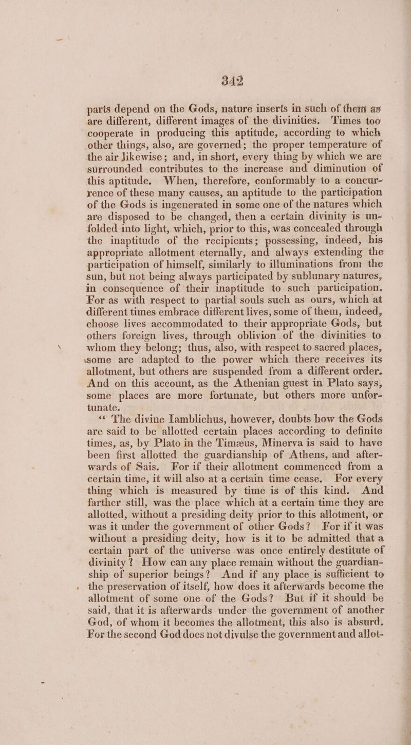 parts depend on the Gods, nature inserts in such of them as are different, different images of the divinities. Times too cooperate in producing this aptitude, according to which other things, also, are governed; the proper temperature of the air likewise; and, in short, every thing by which we are surrounded contributes to the increase and diminution of this aptitude. When, therefore, conformably to a concur- rence of these many causes, an aptitude to the participation of the Gods is ingenerated in some one of the natures which are disposed to be changed, then a certain divinity is un- folded into light, which, prior to this, was concealed through the inaptitude of the recipients; possessing, indeed, his appropriate allotment eternally, and always extending the participation of himself, similarly to illuminations from the sun, but not being always participated by sublunary natures, in consequence of their inaptitude to. such participation. For as with respect to partial souls such as ours, which at different times embrace different lives, some of them, indeed, choose lives accommodated to their appropriate Gods, but others foreign lives, through oblivion of the divinities to whom they belong; thus, also, with respect to sacred places, ssome are adapted to the power which there receives its allotment, but others are suspended from a different order. And on this account, as the Athenian guest in Plato says, some places are more fortunate, but others more unfor- tunate. «« The divine Tamblichus, however, doubts how the Gods are said to be allotted certain places according to definite times, as, by Plato in the Timeus, Minerva is said to have been first allotted the guardianship of Athens, and after- wards of Sais. For if their allotment commenced from a certain time, it will also at a certain time cease. For every thing which is measured by time is of this kind. And farther still, was the place which at a certain time they are allotted, without a presiding deity prior to this allotment, or was it under the government of other Gods? For if it was without a presiding deity, how is it to be admitted that a certain part of the universe was once entirely destitute of divinity? How can any place remain without the guardian- ship of superior beings? And if any place is sufficient te the preservation of itself, how does it afterwards become the allotment of some one of the Gods? But if it should be said, that it is afterwards under the government of another God, of whom it becomes the allotment, this also is absurd. For the second God does not divulse the government and allot-