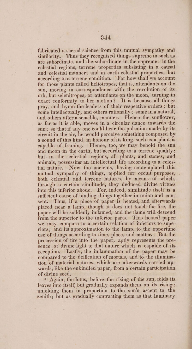 fabricated a sacred science from this mutual sympathy and similarity. Thus they recognised things supreme in such as are subordinate, and the subordinate in the supreme: in the celestial regions, terrene properties subsisting in a causal and celestial manner; and in earth celestial properties, but according to a terrene condition. For how shall we account for those plants called heliotropes, that is, attendants on the sun, moving in correspondence with the revolution of its orb, but selenitropes, or attendants on the moon, turning in exact conformity to her motion? It is because all things pray, and hymn the leaders of their respective orders ; but some intellectually, and others rationally; some ina natural, and others after a sensible, manner. Hence the sunflower, as far as it is able, moves in a circular dance towards the sun; so that if any one could hear the pulsation made by its circuit in the air, he would perceive something composed by a sound of this kind, in honour of its king, such as a plant is capable of framing. Hence, too, we may behold the sun and moon in the earth, but according to a terrene quality ; but in the celestial regions, all plants, and stones, and animals, possessing an intellectual life according to a celes- tial nature. Now the ancients, having contemplated this both celestial and terrene natures, by means of which, through a certain similitude, they deduced divine virtues into this inferior abode. For, indeed, similitude itself is a sufficient cause of binding things together in union and con- sent. Thus, if a piece of paper is heated, and afterwards placed near a lamp, though it does not touch the fire, the paper will be suddenly inflamed, and the flame will descend from the superior to the inferior parts. This heated paper we may compare to a certain relation of inferiors to supe- riors; and its approximation to the lamp, to the opportune use of things according to time, place, and matter. But the procession of fire into the paper, aptly represents the pre- sence of divine light to that nature which is capable of its reception. Lastly, the inflammation of the paper may be compared to the deification of mortals, and to the illumma- tion of material natures, which are afterwards carried up- wards, like the enkindled paper, from a certain participation of divine seed. «« Again, the lotus, before the rising of the sun, folds its leaves into itself, but gradually expands them on its rising: unfolding them in proportion to the sun’s ascent to the zenith; but as gradually contracting them as that luminary