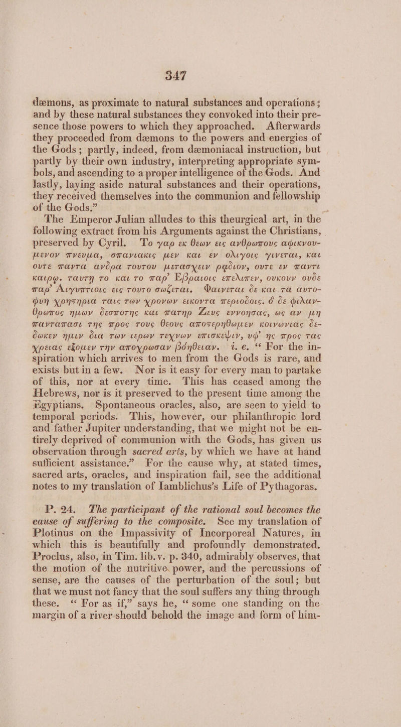 demons, as proximate to natural substances and operations ; and by these natural substances they convoked into their pre- sence those powers to which they approached. Afterwards they proceeded from demons to the powers and energies of the Gods; partly, indeed, from dzmoniacal instruction, but _ partly by their own industry, interpreting appropriate sym- bols, and ascending to a proper intelligence of the Gods. And lastly, laying aside natural substances and their operations, they received themselves into the communion and fellowship of the Gods.” The Emperor Julian alludes to this theurgical art, in the following extract from his Arguments against the Christians, _ preserved by Cyril. To γαρ ex θεων εις ανθρωπους αφικνου- µενον πνευμα, σπανιακις µεν και εν ολιγοις γινεται, και ουτε TAVTA ανδρα τοντου Μετασχειν ρᾷδιον, OUTE εν) παντε καιρφ. ταντη το και το παρ) Εβραιοις επελιπεν, ουκουν ουδε mao Αιγυπτιοις εις τουτο σωζεται. ΌΦαινεται δε και τα avTo- Φυη χρηξηρια ταις των χρονων εικοντα περιοδοις. ὃ ὃε φιλαγ- θρωπος ημων δεσποτης και πατηρ Ζευς evvonoas, ως αν µη πανταπασι της προς τους θεους αποτερηθωµεν κοινωνιας δε- Oakey Ίμιν δια των ερων τεχνων επισκεψιν, vd’ No προς τας χρειας εξομεν την αποχρωσαν βόηθειαν. i. 6. “ For the in- spiration which arrives {ο men from the Gods is rare, and exists but ina few. Nor is it easy for every man to partake of this, nor at every time. This has ceased among the Hebrews, nor is it preserved to the present time among the Egyptians. Spontaneous oracles, also, are seen to yield to temporal periods. This, however, our philanthropic lord and father Jupiter understanding, that we might not be en- tirely deprived of communion with the Gods, has given us observation through sacred eris, by which we have at hand sufficient assistance.” For ihe cause why, at stated times, sacred arts, oracles, and inspiration fail, see the additional notes to my translation of lamblichus’s Life of Pythagoras. Ῥ. 24. The participant of the rational soul becomes the cause of suffering to the composite. See my translation of Plotinus on the Impassivity of Incorporeal Natures, in which this is beautifully and profoundly demonstrated. Proclus, also, in Tim. lib.v. p. 340, admirably observes, that the motion of the nutritive. power, and the percussions of sense, are the causes of the perturbation of the soul; but that we must not fancy that the soul suffers any thing through these. ‘“ For as if,” says he, “some one standing on the. margin of a river-should behold the image and form of him-