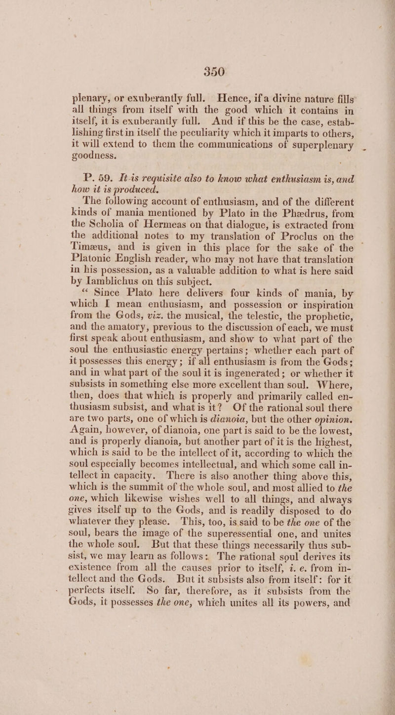 plenary, or exuberantly full. Hence, ifa divine nature fills all things from itself with the good which it contains in itself, it is exuberantly full. And if this be the case, estab- lishing first in itself the peculiarity which it imparts to others, it will extend to them the communications of superplenary goodness. P. 59. Itis requisite also to know what enthusiasm is, and how it is produced. The following account of enthusiasm, and of the different kinds of mania mentioned by Plato in the Phedrus, from the Scholia of Hermeas on that dialogue, is extracted from the additional notes to my translation of Proclus on the - Timeus, and is given in this place for the sake of the Platonic English reader, who may not have that translation in his possession, as a valuable addition to what is here said by Iamblichus on this subject. “‘ Since Plato here delivers four kinds of mania, by which IT mean enthusiasm, and possession or inspiration from the Gods, viz. the musical, the telestic, the prophetic, and the amatory, previous to the discussion of each, we must first speak about enthusiasm, and show to what part of the soul the enthusiastic energy pertains; whether each part of it possesses this energy; if all enthusiasm is from the Gods; and in what part of the soul it is ingenerated; or whether it subsists in something else more excellent than soul. Where, then, does that which is properly and primarily called en- thusiasm subsist, and whatis it? Of the rational soul there are two parts, one of which is ἀἰαποία, but the other opinion. Again, however, of dianoia, one part is said to be the lowest, and is properly dianoia, but another part of it is the highest, which Is said to be the intellect of it, according to which the soul especially becomes intellectual, and which some call in- tellect in capacity. There is also another thing above this, which is the summit of the whole soul, and most allied to the one, which likewise wishes well to all things, and always gives itself up to the Gods, and is readily disposed to do whatever they please. This, too, is said to be the one of the soul, bears the image of the superessential one, and unites the whole soul. But that these things necessarily thus sub- sist, we may learn as follows: The rational soul derives its existence from all the causes prior to itself, 7. ο. from in- tellect and the Gods. But it subsists also from itself: for it perfects itself. So far, therefore, as it subsists from the Gods, it possesses the one, which unites all its powers, and