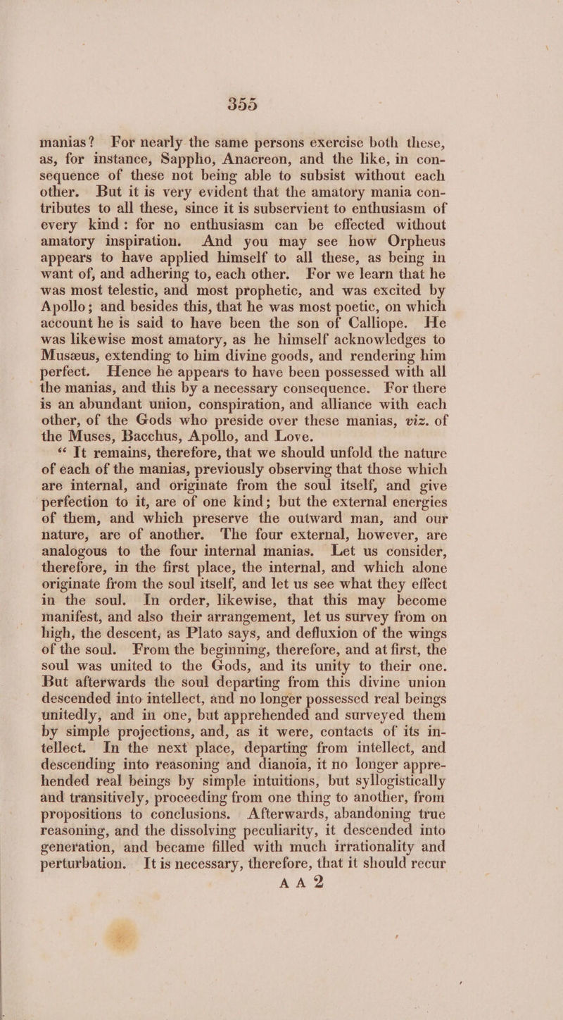 350 manias? For nearly the same persons exercise both these, as, for instance, Sappho, Anacreon, and the like, in con- sequence of these not being able to subsist without each other. But it is very evident that the amatory mania con- tributes to all these, since it is subservient to enthusiasm of every kind: for no enthusiasm can be effected without amatory inspiration. And you may see how Orpheus appears to have applied himself to all these, as being in want of, and adhering to, each other. For we learn that he was most telestic, and most prophetic, and was excited by Apollo; and besides this, that he was most poetic, on which account he is said to have been the son of Calliope. He was likewise most amatory, as he himself acknowledges to Muszeus, extending to him divine goods, and rendering him perfect. Hence he appears to have been possessed with all the manias, and this by a necessary consequence. For there is an abundant union, conspiration, and alliance with each other, of the Gods who preside over these manias, viz. of the Muses, Bacchus, Apollo, and Love. ‘* Tt remains, therefore, that we should unfold the nature of each of the manias, previously observing that those which are internal, and originate from the soul itself, and give perfection to it, are of one kind; but the external energies of them, and which preserve the outward man, and our nature, are of another. ‘The four external, however, are analogous to the four internal manias. Let us consider, therefore, in the first place, the internal, and which alone originate from the soul itself, and let us see what they effect in the soul. In order, likewise, that this may become manifest, and also their arrangement, let us survey from on high, the descent, as Plato says, and defluxion of the wings of the soul. From the beginning, therefore, and at first, the soul was united to the Gods, and its unity to their one. But afterwards the soul departing from this divine union descended into intellect, and no longer possessed real beings unitedly, and in one, but apprehended and surveyed them by simple projections, and, as it were, contacts of its in- tellect. In the next place, departing from intellect, and descending into reasoning and dianoia, it no longer appre- hended real beings by simple intuitions, but syllogistically and transitively, proceeding from one thing to another, from propositions to conclusions. Afterwards, abandoning true reasoning, and the dissolving peculiarity, it descended into generation, and became filled with much irrationality and perturbation. It is necessary, therefore, that it should recur AA?