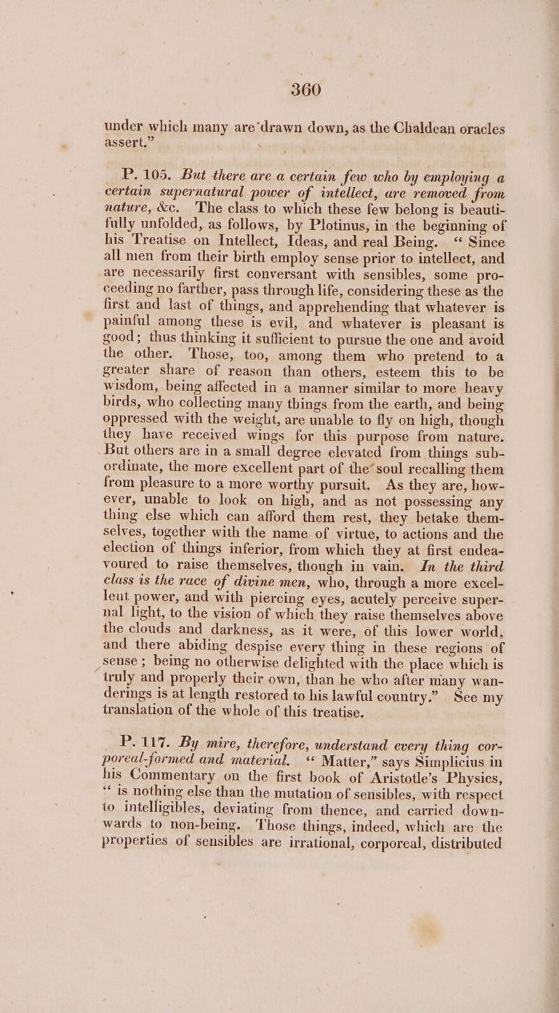 under which many are‘drawn down, as the Chaldean oracles assert.” . P. 105. But there are a certain few who by employing a certain supernatural power of intellect, are removed from nature, &amp;c. The class to which these few belong is beauti- fully unfolded, as follows, by Plotinus, in the beginning of his Treatise on Intellect, Ideas, and real Being. ‘“ Since all men from their birth employ sense prior to intellect, and are necessarily first conversant with sensibles, some pro- ceeding no farther, pass through life, considering these as the first and last of things, and apprehending that whatever is painful among these is evil, and whatever is pleasant is good; thus thinking it sufficient to pursue the one and avoid the other. Those,. too, among them who pretend to a greater share of reason than others, esteem this to be wisdom, being affected in a manner similar to more heavy birds, who collecting many things from the earth, and being oppressed with the weight, are unable to fly on high, though they have received wings for this purpose from nature. But others are in a small degree elevated from things sub- ordinate, the more excellent part of the’soul recalling them from pleasure to a more worthy pursuit. As they are, how- ever, unable to look on high, and as not possessing any thing else which can afford them rest, they betake them- selves, together with the name of virtue, to actions and the election of things inferior, from which they at first endea- voured to raise themselves, though in vain. Jn the third class 1s the race of divine men, who, through a more excel- leut power, and with piercing eyes, acutely perceive super- nal light, to the vision of which they raise themselves above the clouds and darkness, as it were, of this lower world, and there abiding despise every thing in these regions of sense ; being no otherwise delighted with the place which is truly and properly their own, than he who after many wan- derings is at length restored to his lawful country.” See my translation of the whole of this treatise. P.117. By mire, therefore, understand every thing cor- poreal-formed and material. « Matter,” says Simplicius in his Commentary on the first book of Aristotle’s Physics, ‘‘ is nothing else than the mutation of sensibles, with respect to intelligibles, deviating from thence, and carried down- wards to non-being. Those things, indeed, which are the properties of sensibles are irrational, corporeal, distributed