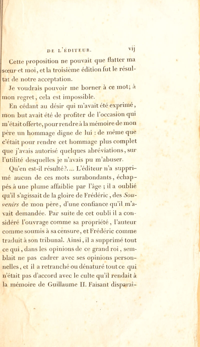 de l’éditeur. Cette proposition ne pouvait que flatter ma soeur et moi, et la troisième édition fut le résul- tat de notre acceptation. Je voudrais pouvoir me borner à ce mot; à mon regret, cela est impossible. En cédant au désir qui m’avait été exprimé, mon but avait été de profiter de l’occasion qui m’était offerte, pour rendre à la mémoire de mon père un hommage digne de lui : de même que c’était pour rendre cet hommage plus complet que j’avais autorisé quelques abréviations, sur l’utilité desquelles je n’avais pu m’abuser. Qu’en est-il résulté?.... L’éditeur n’a suppri- mé aucun de ces mots surabondants, échap- pés à une plume affaiblie par l’àge ; il a oublié qu’il s’agissait de la gloire de Frédéric, des Sou- venirs de mon père, d’une confiance qu’il m’a- vait demandée. Par suite de cet oubli il a con- sidéré l’ouvrage comme sa propriété, l’auteur comme soumis à sa censure, et Frédéric comme traduit à son tribunal. Ainsi, il a supprimé tout ce qui, dans les opinions de ce grand roi, sem- blait ne pas cadrer avec ses opinions person- nelles , et il a retranché ou dénaturé tout ce qui n’était pas d’accord avec le culte qu’il rendait à