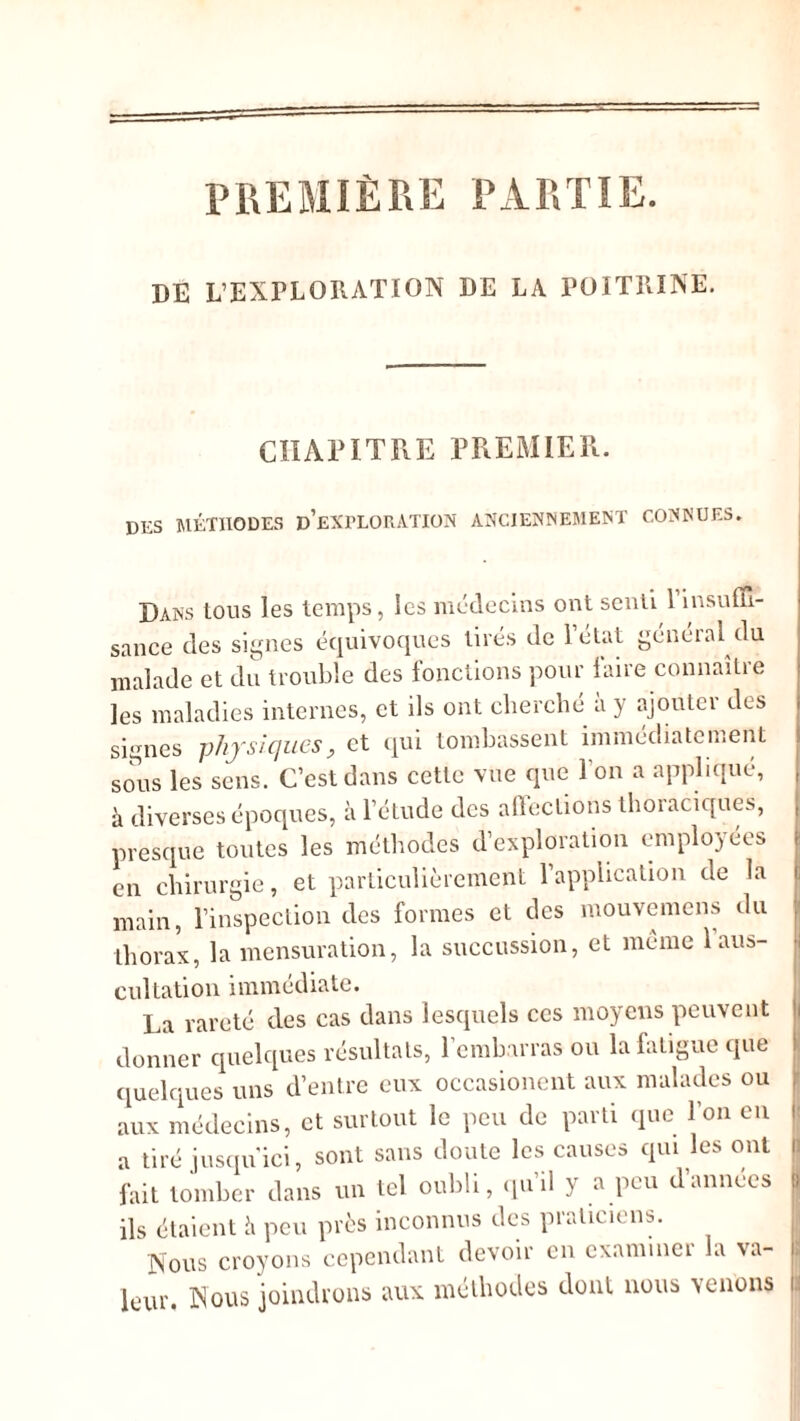 PREMIÈRE PARTIE. DE L’EXPLORATION DE LA POITRINE. CHAPITRE PREMIER. des méthodes d’exploration anciennement connues. Dans tous les temps, les médecins ont senti 1 insuffi- sance des signes équivoques tirés de 1 état généial du malade et du trouble des fonctions pour faire connaître les maladies internes, et ils ont cherché a y ajouter des signes physiques, et qui tombassent immédiatement sous les sens. C’est dans cette vue que l'on a appliqué, à diverses époques, à l’étude des affections thoraciques, presque toutes les méthodes d’exploration employées en chirurgie, et particulièrement l’application de la main, l’inspection des formes et des mouvemens du thorax, la mensuration, la succussion, et meme 1 aus- cultation immédiate. La rareté des cas dans lesquels ces moyens peuvent donner quelques résultats, l’embarras ou la fatigue que quelques uns d’entre eux occasioncnt aux malades ou aux médecins, et surtout le peu de parti que l’on en a tiré jusqu'ici, sont sans doute les causes qui les ont fait tomber dans un tel oubli, qu’il y a peu d’annees ils étaient h peu près inconnus des praticiens. Nous croyons cependant devoir en examiner la va- leur. Nous joindrons aux méthodes dont nous venons 5