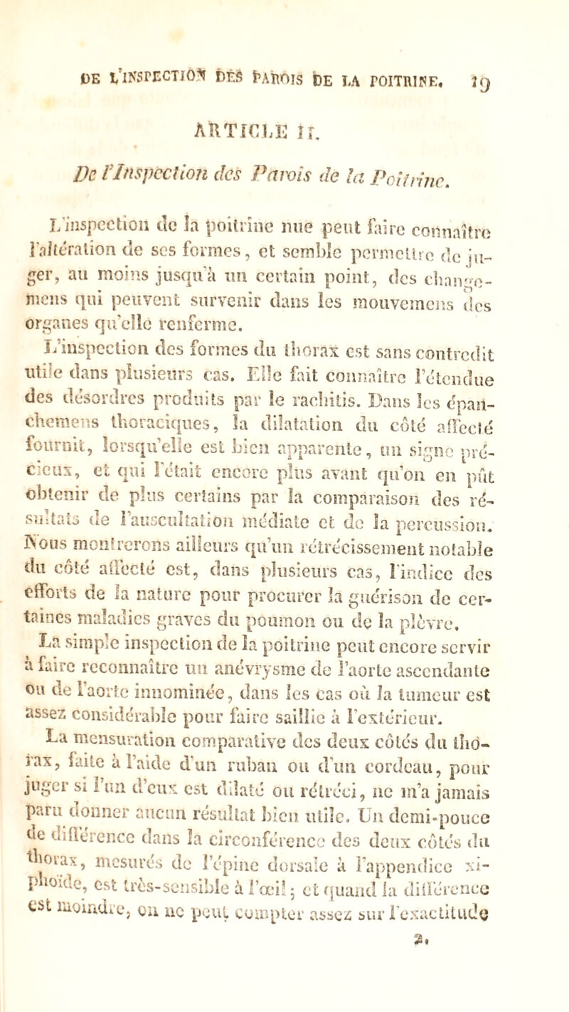 DE ï/lNSrECTJÔ^ DÈS tAïlÔIS DE LA TOITniPE, ]() article U. De VInspection des Parois de la Poitrine. L’inspection de la poitrine nue peut faire connaître l'altération de scs formes, et semble permettre de ju- ger, au moins jusqu'à un certain point, des chaivo- mens qui peuvent survenir dans les mouvemens des organes quelle renferme. L’inspection des formes du thorax est sans contredit utile dans plusieurs cas. Elle fait connaître l’étendue des désordres produits par le rachitis. Dans les dpait- chemens thoraciques, la dilatation du côté affecté fournit, lorsqu’elle est bien apparente, un signe pré- cieux, et qui l'était encore plus avant qu’on en pût obtenir de plus certains par la comparaison des ré- sultats de l’auscultation médiate et de la percussion, rvoiis montrerons ailleurs qu’un rétrécissement notable du côté affecté est, dans plusieurs cas, l’indice des efforts de la nature pour procurer la guérison de cer- taines maladies graves du poumon ou de la plèvre. La simple inspection de la poitrine peut encore servir à faire reconnaître un anévrysme de l’aorte ascendante ou de 1 aorte innommée, dans les cas où Ja tumeur est assez considérable pour faire saillie à lextéricur. La mensuration comparative des deux côtés du tho- iax, laite à l’aide dun ruban ou d'un cordeau, pour juger si i un d’eux est dilaté ou rétréci, ne m’a jamais paru donner aucun résultat bien lUiîc. Un demi-pouce ne différence dans la circonférence des deux côtés du thorax, mesurés de l’épine dorsale à l’appendice xi* P lo*oe, est très-sensible à l’œil 5 et quand la différence est moindre, en ne peut compter assez sur fexactitude 2.