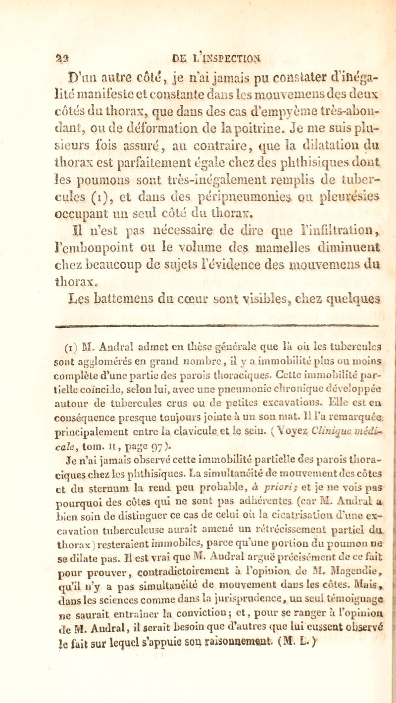 D’un autre côte, je n’ai jamais pu constater d'inéga- lité manifeste et constante dans les mouvemens des deux côtés du thorax, que dans des cas d’empyème très-abon- dant, ou de déformation de la poitrine. Je me suis plu- sieurs fois assuré, au contraire, que la dilatation du thorax est parfaitement égale chez des phthisiques dont les poumons sont très-inégalement remplis de tuber- cules (i), et dans des péripneumonie^ ou pleurésies occupant un seul côté du thorax. ïl n’est pas nécessaire de dire que l’infiltration, l’embonpoint ou le volume des mamelles diminuent chez beaucoup de sujets l'évidence des mouvemens du thorax. Les battement du cœur sont visibles, chez quelques (i) SI. Ândral admet en thèse générale que là ou les tubercules sont agglomérés en graud nombre, il y a immobilité plus ou moins complète d’une partie des parois thoraciques. Gcttc immobilité par- tielle coïncile, seiou lui, avec une pneumonie chronique développée autour de tubercules crus ou de petites excavations. Elle est eu conséquence presque toujours jointe à un son mat. 11 l’a remarquée principalement entre la clavicule et le sein. ( \ oyez Clinique médi- cale, tom. H, page 97). Je n’ai jamais observé cette immobilité partielle des parois tliora- ciques chez les phthisiques. La simultanéité de mouvement des côtes et du sternum la rend peu probable, à priori; et je ne vois pas pourquoi des côtes qui ne sont pas adhérentes (car M. Andral a bien soin de distinguer ce cas de celui où la cicatrisation d'une ex- cavation tuberculeuse aurait amené un rétrécissement partiel du. 1 thorax) resteraient immobiles, parce qu'une portion du poumon ne 1: se dilate pas. Il est vrai que M. Andral arguë précisément de ce fait pour prouver, contradictoirement à l’opinion, de M. Magendie, qu’il n’y a pas simultanéité de mouvement dans les côtes. Mais, I dans les sciences comme dans la jurisprudence, un seul témoignage ne saurait entraîner la convictiou; et, pour se ranger à l’opiniou de M. Andral, il serait besoin que d’autres que lui eussent observé le fait sur lequel s’appuie sou raisounemeut. (M. L. )