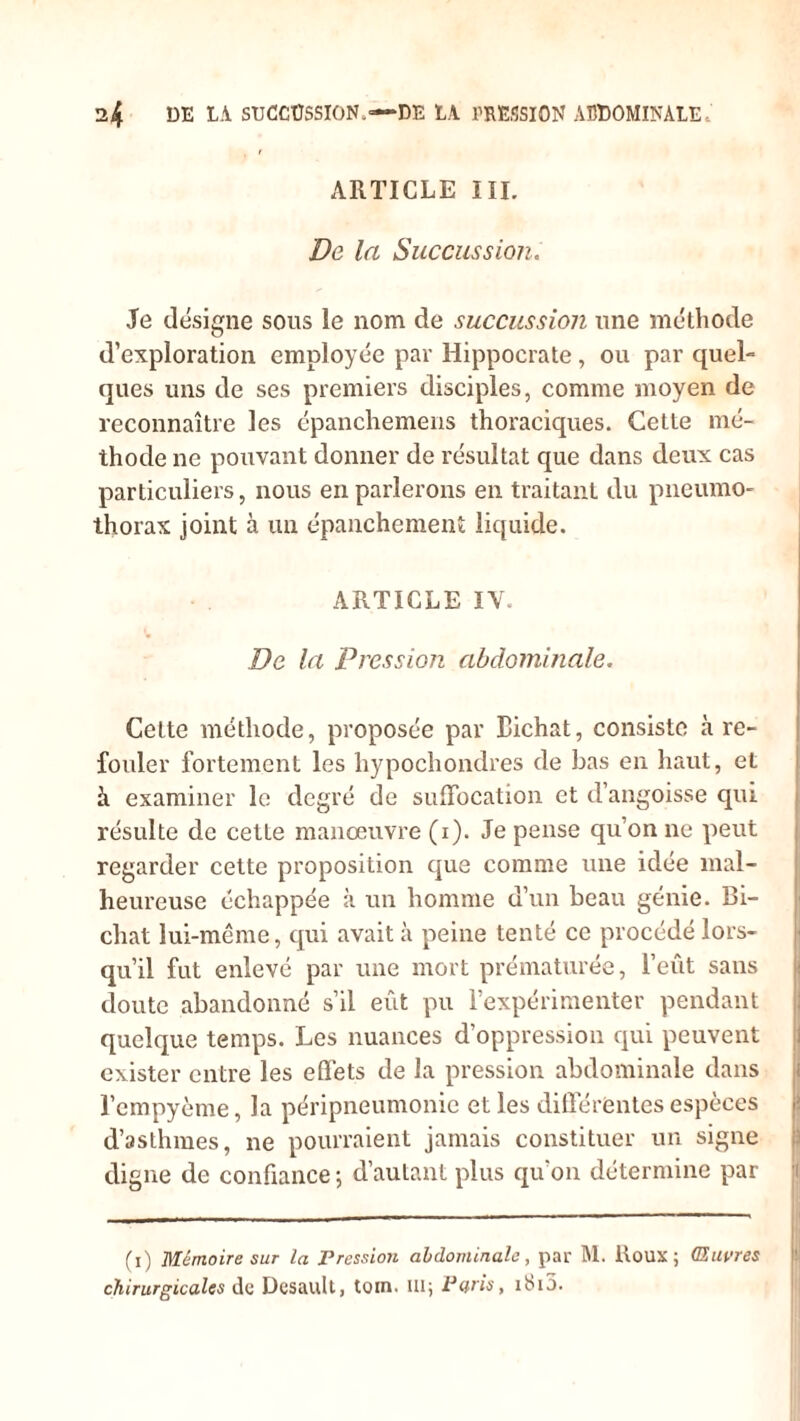 ARTICLE III. De la Succussion. Je désigne sous le nom de succussion une méthode d’exploration employée par Hippocrate , ou par quel- ques uns de ses premiers disciples, comme moyen de reconnaître les épanchemens thoraciques. Cette mé- thode ne pouvant donner de résultat que dans deux cas particuliers, nous en parlerons en traitant du pneumo- thorax joint à un épanchement liquide. ARTICLE IV. De la Pression abdominale. Celte méthode, proposée par Bichat, consiste à re- fouler fortement les hypochondres de bas en haut, et à examiner le degré de suffocation et d’angoisse qui résulte de cetLe manœuvre (i). Je pense qu’on ne peut regarder cette proposition que comme une idée mal- heureuse échappée à un homme d’un beau génie. Bi- chat lui-même, qui avait à peine tenté ce procédé lors- qu’il fut enlevé par une mort prématurée, l’eût sans doute abandonné s’il eût pu l’expérimenter pendant quelque temps. Les nuances d’oppression qui peuvent exister entre les effets de la pression abdominale dans l’cmpyème, la péripneumonie et les differentes espèces d’asthmes, ne pourraient jamais constituer un signe digne de confiance -, d’autant plus qu'on détermine par (i) Mémoire sur la Pression abdominale, par M. Roux; (Euvres chirurgicales de Dcsault, tom. 111; Paris, iSi5.