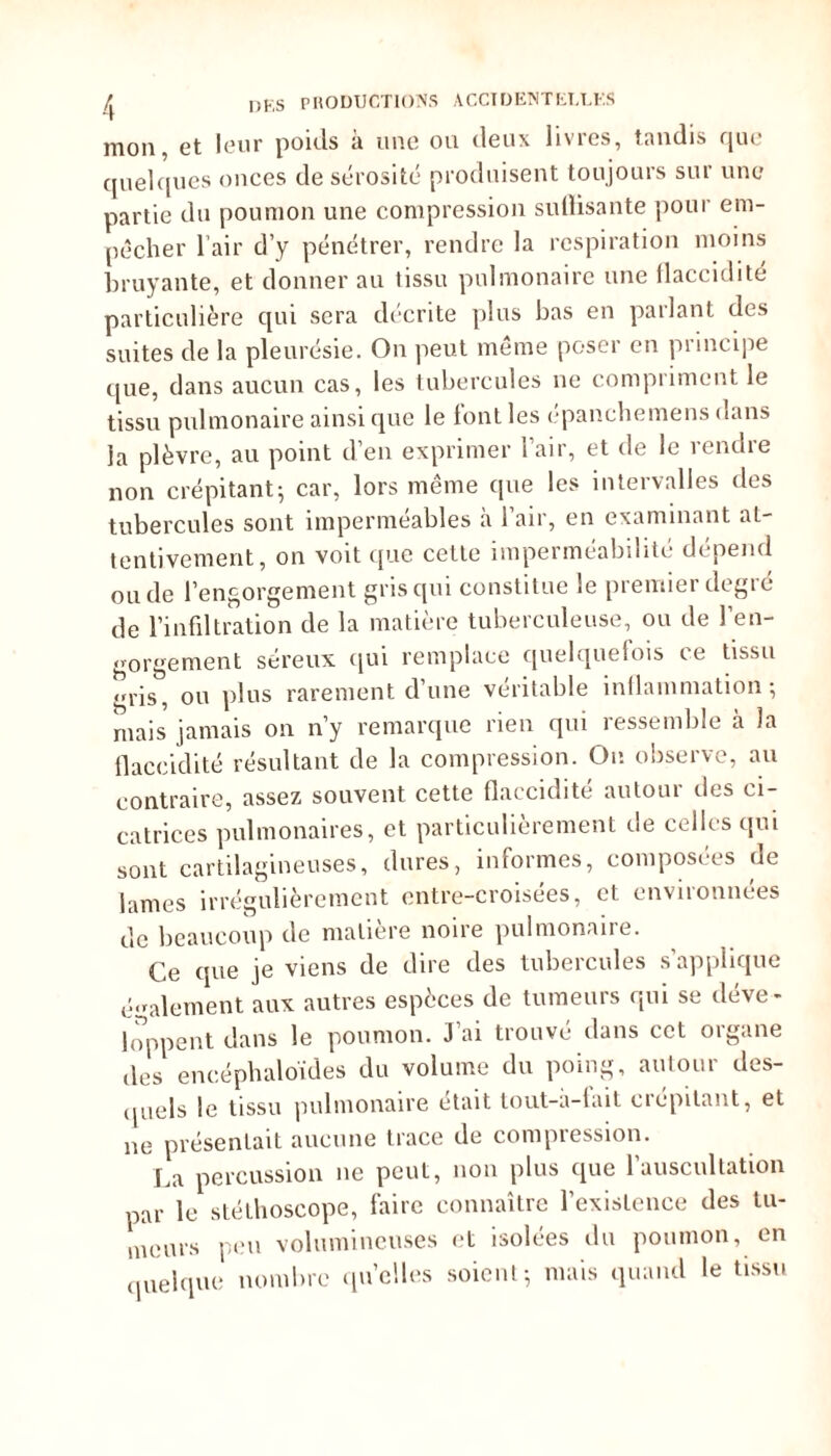 mon, et leur poids à une ou deux livres, tandis que quelques onces de sérosité produisent toujours sur une partie du poumon une compression suffisante pour em- pêcher l’air d’y pénétrer, rendre la respiration moins bruyante, et donner au tissu pulmonaire une flaccidité particulière qui sera décrite plus bas en parlant des suites de la pleurésie. On peut même poser en principe que, dans aucun cas, les tubercules ne compriment le tissu pulmonaire ainsique le tout les epanebemens dans la plèvre, au point d’en exprimer l’air, et de le rendre non crépitant5 car, lors même que les intervalles des tubercules sont imperméables à l’air, en examinant at- tentivement, on voit que cette imperméabilité dépend ou de l’engorgement gris qui constitue le premier degré de l’infiltration de la matière tuberculeuse, ou de l’en- gorgement séreux qui remplace quelquefois ce tissu ris, ou plus rarement d’une véritable inflammation*, ruais jamais on n’y remarque rien qui ressemble cà la flaccidité résultant de la compression. Ou observe, au contraire, assez souvent cette flaccidité autour des ci- catrices pulmonaires, et particulièrement de celles qui sont cartilagineuses, dures, informes, composées de lames irrégulièrement entre-croisées, et environnées de beaucoup de matière noire pulmonaire. Ce que je viens de dire des tubercules s’applique également aux autres espèces de tumeurs qui se déve- loppent dans le poumon. J’ai trouvé dans cet organe des encéphaloïdes du volume du poing, autour des- quels le tissu pulmonaire était tout-à-fait crépitant, et ne présentait aucune trace de compression. La percussion ne peut, non plus que l’auscultation par le stéthoscope, faire connaître l’existence des tu- meurs peu volumineuses et isolées du poumon, en quelque nombre quelles soient; mais quand le tissu