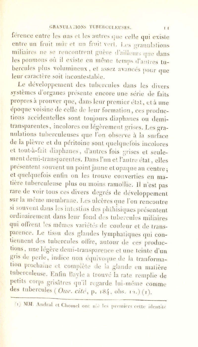 férence entre les uns et les autres que celle qui existe entre un fruit unir et un fruit vert. Les m'anulations miliaires ne sc rencontrent guère d’ailleurs (jue dans les poumons où il existe en même temps d’autres tu- bercules plus volumineux, et assez avancés pour que leur caractère soit incontestable. Le développement des tubercules dans les divers systèmes d’organes présente encore une série de faits propres a prouver que, dans leur premier état, et à une époque voisine de celle de leur formation, ces produc- tions accidentelles sont toujours diaphanes ou demi- transparentes, incolores ou légèrement grises. Les gra- nulations tuberculeuses que l’on observe à la surface de la plèvre et du péritoine sont quelquefois incolores et tout-a-fait diaphanes , d autres fois grises et seule- ment demi-transparentes. Dans l’un et l’autre état, elles présentent souvent un point jaune et opaque an centre; et quelquefois enfin on les trouve converties en ma- tière tuberculeuse plus ou moins ramollie. Il n’est pas taie de voir tous ces divers degres de développement sur la meme membrane. Les ulcères que l’on rencontre si souvent dans les intestins des phthisiques présentent ordinairement dans leur fond des tubercules miliaires qui offrent 'es mêmes variétés de couleur et de trans- puience. Le tissu des glandes lymphatiques qui con- tiennent des tubercules offre, autour de ces produc- tions, une légère demi-transparence et une teinte d’un ntls de perle, indice non équivoque de la tranforma- lion prochaine et complète de la glande en matière tuberculeuse. Enfin Bayle a trouvé la rate remplie de petits corps grisâtres qu’il regarde lui-même comme des tubercules ( Ouv. cité, p. 184, obs. i >.)(r). i; MAI. Anrlral et Choincl ont ni*'- les premiers celle identité