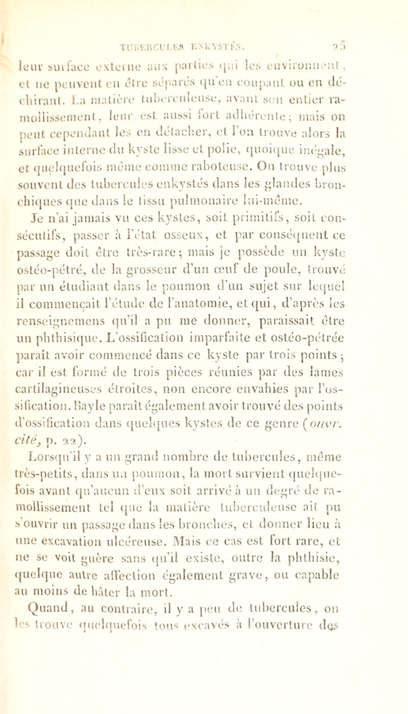 leur surface externe aux parties (jui les environnent, et ne peuvent en être séparés quen coupant ou en dé- chirant. La matière tuberculeuse, avant son entier ra- mollissement , leur est aussi fort adhérente; mais on peut cependant les en détacher, et l’on trouve alors la surface interne du kyste lisse et polie, quoique inégale, et quelquefois même comme raboteuse. On trouve plus souvent tics tubercules enkystés dans les glandes bron- chiques <(ne dans le tissu pulmonaire lui-même. Je n’ai jamais vu ces kystes, soil primitifs, soit con- sécutifs, passer à l’état osseux, et par conséquent ce passage doit être très-rare; mais je possède un kyste ostéo-pétré, de la grosseur d’un œuf tle poule, trouvé par un étudiant dans le poumon d’un sujet sur lequel il commençait l’étude de 1 anatomie, et qui, d’après les renseignemens qu’il a pu me donner, paraissait être un phthisique. L’ossification imparfaite et ostéo-pétrée paraît avoir commencé dans ce kyste par trois points; car i! est formé de trois pièces réunies par des lames cartilagineuses étroites, non encore envahies par l’os- sification. Bayle paraît également avoir trouvé des points d’ossification dans quelques kystes de ce genre (ouvr. Cité y p. 22). Lorsqu’il y a un grand nombre rie tubercules, même très-petits, dans un poumon, la mort survient quelque- fois avant qu’aucun d’eux soit arrivé à un degré de ra- mollissement tel rpie la matière tuberculeuse ait pu s ouvrir un passage dans les bronches, eL donner lieu à une excavation ulcéreuse. Mais ce cas est fort rare, et 11e se voit guère sans qu’il existe, outre la phthisie, quelque autre affection également grave, ou capable au moins de hâter la mort. Quand, au contraire, il y a peu de tubercules, on les trouve quelquefois tous excavés à l’ouverture des