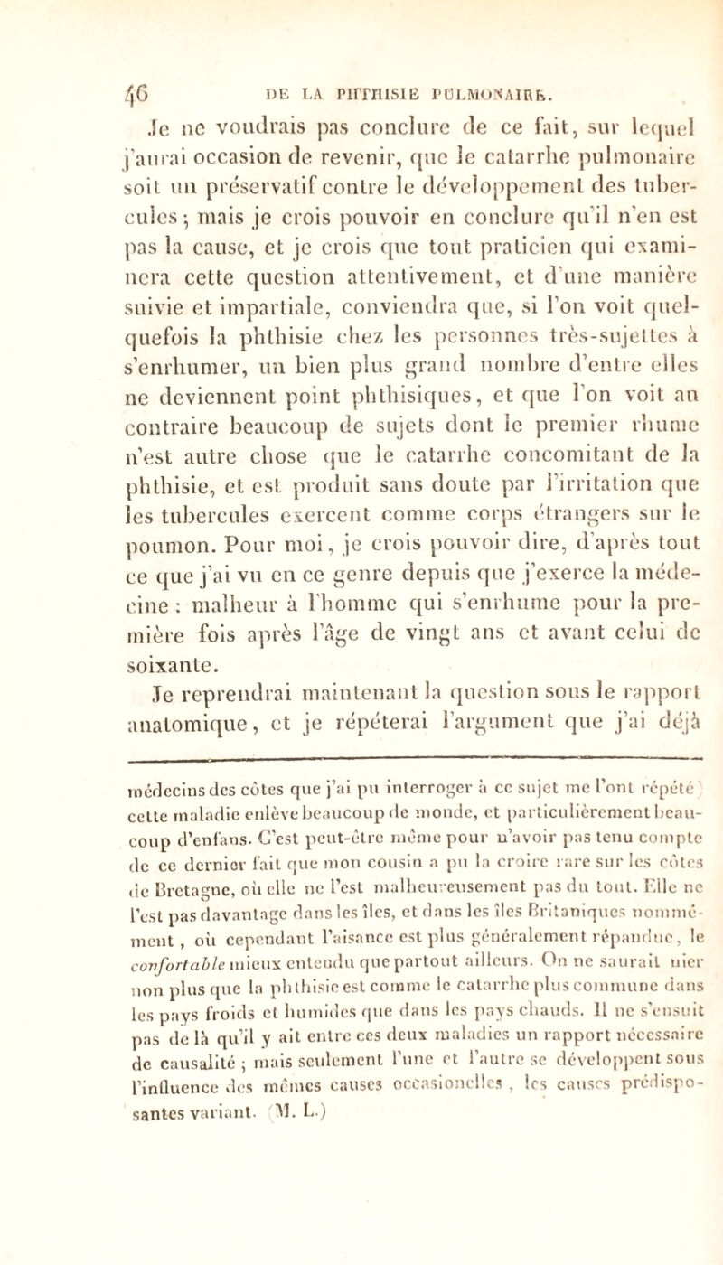 Je ne voudrais pas conclure de ce fait, sur lequel j’aurai occasion de revenir, que le catarrhe pulmonaire soit un préservatif contre le développement des tuber- cules-, mais je crois pouvoir en conclure qu'il n’en est pas la cause, et je crois que tout praticien qui exami- nera cette question attentivement, et d'une manière suivie et impartiale, conviendra que, si l’on voit quel- quefois la phthisie chez les personnes très-sujettes à s’enrhumer, un bien plus grand nombre d’entre elles ne deviennent point phthisiques, et que l'on voit an contraire beaucoup de sujets dont le premier rhume n’est autre chose que le catarrhe concomitant de la phthisie, et est produit sans doute par l’irritation que les tubercules exercent comme corps étrangers sur ie poumon. Pour moi, je crois pouvoir dire, d’après tout ce que j’ai vu en ce genre depuis que j’exerce la méde- cine : malheur à l'homme qui s’enrhume pour la pre- mière fois après l’âge de vingt ans et avant celui de soixante. Je reprendrai maintenant la question sous le rapport anatomique, et je répéterai l’argument que j’ai déjà médecins des côtes que j’ai pu interroger à ce sujet me l’ont répété cette maladie enlève beaucoup de monde, et particulièrement beau- coup d’enfans. C’est peut-être même pour u’avoir pas tenu compte de ce dernier fait que mon cousin a pu la croire rare sur les côtes de Bretagne, où elle ne l’est malheureusement pas du tout. F.Ue ne l’est pas davantage dans les îles, et dans les îles Britaniqucs nommé ment, où cependant l’aisance est plus généralement répandue, le confortable mieux entendu que partout ailleurs. On ne saurait nier non plus que la phthisie est comme le catarrhe plus commune dans les pays froids et humides que dans les pays chauds. 11 11e s’ensuit pas de là qu’il y ait entre ees deux maladies un rapport nécessaire de causalité ; mais seulement l’une et l’autre sc développent sous l’inûuence des mêmes causes occasioncllcs , les causes prédispo-