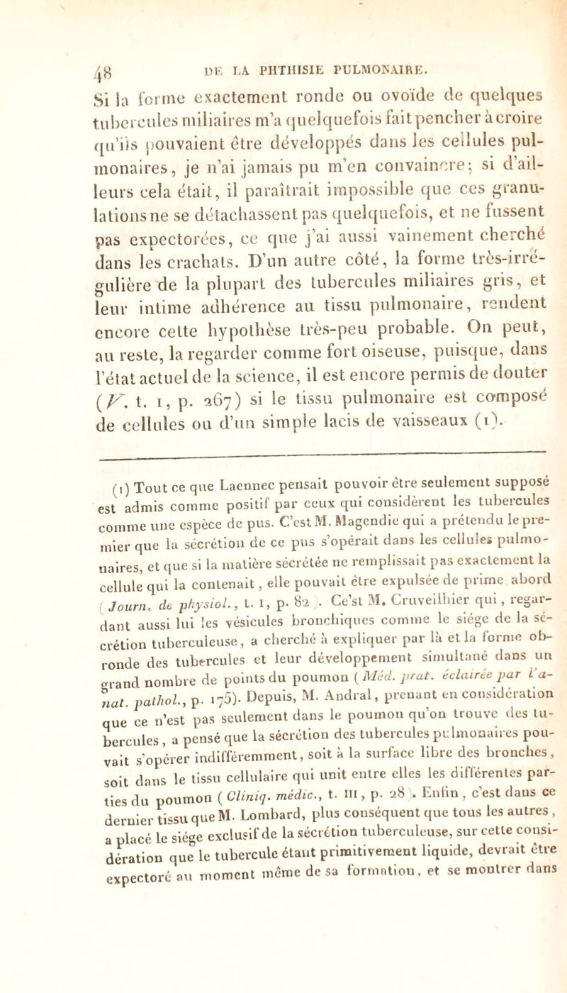 Si la forme exactement ronde ou ovoïde de quelques tubercules miliaires m’a quelquefois faitpencher àcroire qu’iis pouvaient être développés dans les cedules pul- monaires, je n’ai jamais pu m’en convaincre; si d’ail- leurs cela était, il paraîtrait impossible que ces granu- lations ne se détachassent pas quelquefois, et ne fussent pas expectorées, ce que j’ai aussi vainement cherché dans les crachats. D’un autre côté, la forme très-irré- gulière de la plupart des tubercules miliaires gris, et leur intime adhérence au tissu pulmonaire, rendent encore cette hypothèse très-peu probable. On peut, au reste, la regarder comme fort oiseuse, puisque, dans l’état actuel de la science, il est encore permis de douter (ff.t. i, p. 367) si le tissu pulmonaire est composé de cellules ou d’un simple lacis de vaisseaux (1). (1) Tout ce que Laennec pensait pouvoir être seulement supposé est admis comme positif par ceux qui considèrent les tubercules comme une espèce de pus. C’est M. Magendie qui a prétendu le pre- mier que la sécrétion de ce pus s’opérait dans les cellules pulmo- naires, et que si la matière sécrétée ne remplissait pas exactement la cellule qui la contenait, elle pouvait être expulsée de prime abord Journ.. de physiol., t. i, p- 82 . Ce’st M. Cruveilhier qui, regar- dant aussi lui les vésicules bronchiques comme le siège de la sé- crétion tuberculeuse, a cherché à expliquer par là et la forme ob- ronde des tubercules et leur développement simultané dans un grand nombre de points du poumon ( Méd. prat. éclairée par i a- nat. pathol, p. ^5). Depuis, M. Andral, prenant en considération que ce n’est pas seulement dans le poumon qu’on trouve des tu- bercules , a pensé que la sécrétion des tubercules pulmonaires pou- vait s’opérer indifféremment, soit à la surface libre des bronches, soit dans le tissu cellulaire qui unit entre elles les différentes par- ties du poumon ( Cliniq. média., t. m , p. 28 . Enfin, c’est daus ce dernier tissu que M. Lombard, plus conséquent que tous les autres , a placé le siège exclusif de la sécrétion tuberculeuse, sur cette consi- dération que le tubercule étant primitivement liquide, devrait être expectoré au moment même de sa formation, et se montrer dans