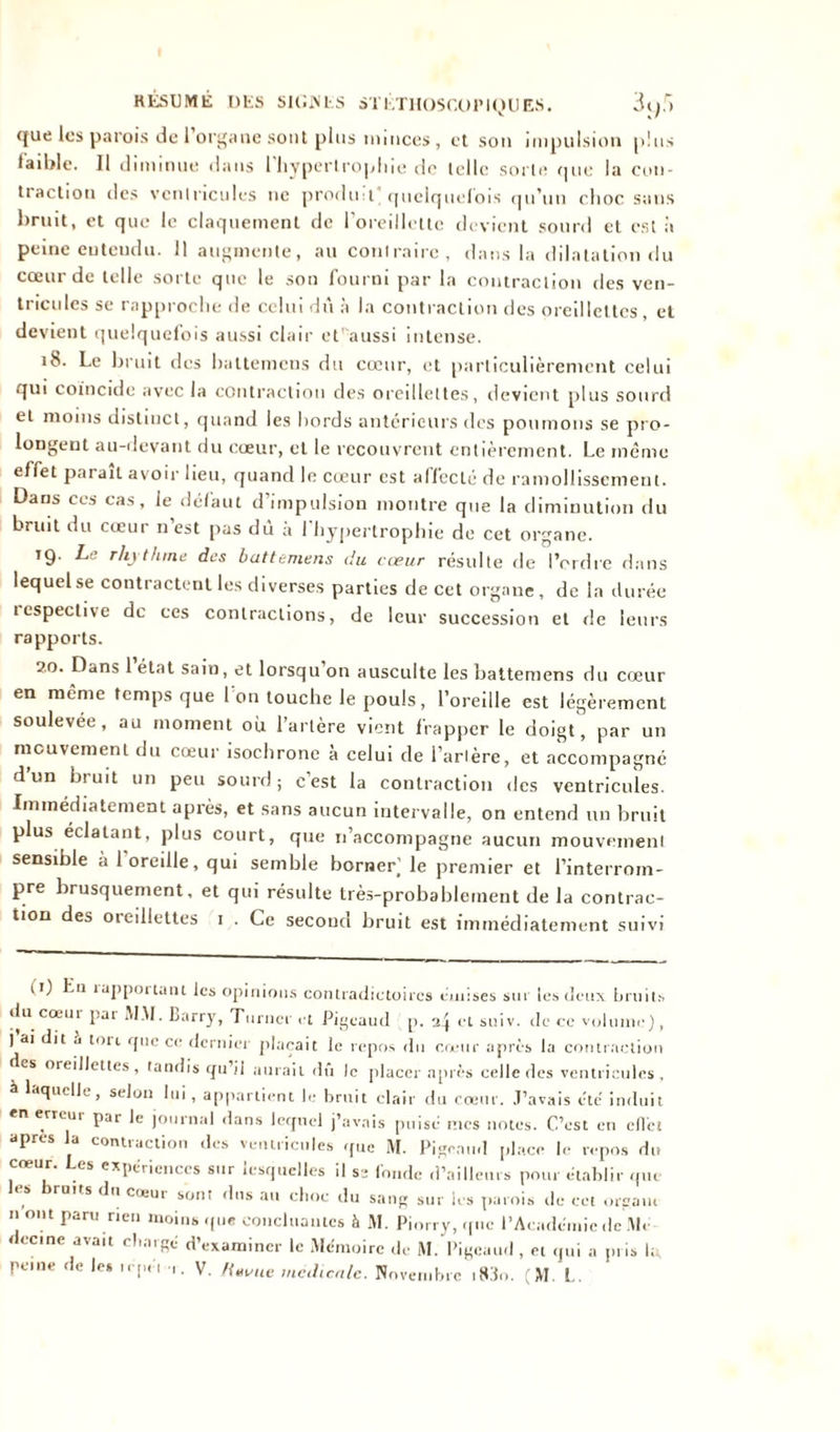 que les parois de i organe sont plus minces, et sou impulsion plus faible. Il diminue dans l'hypertrophie de telle sorte que la con- traction des ventricules ne produ t quelquefois qu'un choc sans bruit, et que le claquement de l'oreillette devient sourd et est à peine entendu. 11 augmente, au contraire, dans la dilatation du cœur de telle sorte que le son fourni par la contraction des ven- tricules se rapproche de celui dû à la contraction des oreillettes, et devient quelquefois aussi clair et'aussi intense. 18. Le bruit des battemens du cœur, et particulièrement celui qui coïncide avec la contraction des oreillettes, devient plus sourd et moins distinct, quand les bords antérieurs des poumons se pro- longent au-devant du cœur, et le recouvrent entièrement. Le même effet parait avoir lieu, quand le cœur est affecté de ramollissement. Dans ces cas, le défaut d’impulsion montre que la diminution du bruit du cœur n’est pas dû à l'hypertrophie de cet organe. 19. La rhythme des battemens du cœur résulte de l’ordre dans lequel se contractent les diverses parties de cet organe, de la durée icspeclive de ces contractions, de leur succession et de leurs rapports. 2.0. Dans 1 état sain, et lorsqu on ausculte les battemens du cœur en même temps que 1 011 touche le pouls, l’oreille est légèrement soulevée, au moment ou l’arlère vient frapper le doigt, par un mouvement du cœur isochrone à celui de l’arlère, et accompagné d’un bruit un peu sourd ; c'est la contraction des ventricules. Immédiatement après, et sans aucun intervalle, on entend un bruit plus éclatant, plus court, que 11’accompagne aucun mouvement sensible à 1 oreille, qui semble borner^ le premier et l’interrom- pre brusquement, et qui résulte très-probablement de la contrac- tion des oreillettes 1 . Ce second bruit est immédiatement suivi (0 Lu rapportant les opinions contradictoires émises sur les deux bruits du cœur par MM. Barry, Turner et Pigeaud p. 2} et suiv. de ce volume), ) ai dit .i tort que ce dernier plaçait le repos du cœur après la contraction es oreillettes, tandis qu’il aurait dû le placer après celle des ventricules, à laquelle, selon lui, appartient le bruit clair du cœur. J’avais été’ induit en erreur par le journal dans lequel j’avais puisé nies notes. C’est en ellct apres la contraction des ventricules que M. Pigcaïul place le repos du coeur. Les expériences sur lesquelles il ss fonde d’ailleurs pour établir que ruits du cœui sont dus au choc du sang sur les parois de cet orgaiu n ont paru rien moins que concluantes à M. Piorry, que l’Académie de Mé decine avait chargé d’examiner le Mémoire de M. Pigeaud , et qui a pris I;