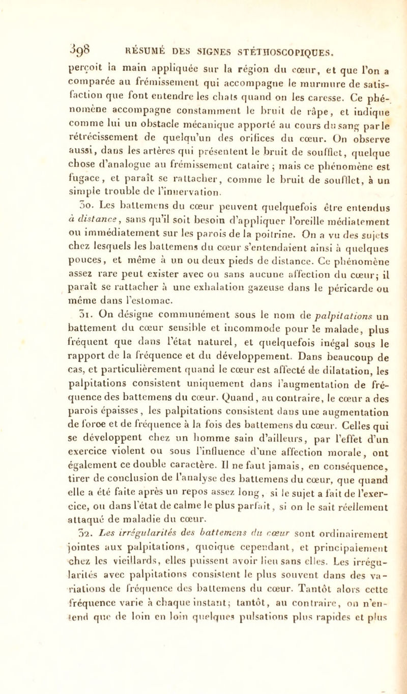 perçoit ia main appliquée sur la région du cœur, et que l’on a comparée au frémissement qui accompagne le murmure de satis- faction que font entendre les chats quand on les caresse. Ce phé- nomène accompagne constamment le bruit de râpe, et indique comme lui un obstacle mécanique apporté au cours du sang parle rétrécissement de quelqu’un des orifices du cœur. On observe aussi, dans les artères qui présentent le bruit de soufflet, quelque chose d analogue au frémissement cataire ; mais ce phénomène est fugace, et paraît se rattacher, comme le bruit de soufflet, à un simple trouble de l’innervation. ;>o. Les battemens du cœur peuvent quelquefois être entendus à distance, sans qu il soit besoin d’appliquer l’oreille médialement ou immédiatement sur les parois de la poitrine. On a vu des sujets chez lesquels les battemens du cœur s’entendaient ainsi à quelques pouces, et même à un ou deux pieds de distance. Ce phénomène assez rare peut exister avec ou sans aucune affection du cœur; il paraît se rattacher à une exhalation gazeuse dans le péricarde ou même dans l’estomac. 3i. On désigne communément sous le nom de palpitations un battement du cœur sensible et incommode pour le malade, plus fréquent que dans l’état naturel, et quelquefois inégal sous le rapport de la fréquence et du développement. Dans beaucoup de cas, et particulièrement quand le cœur est affecté de dilatation, les palpitations consistent uniquement dans l’augmentation de fré- quence des battemens du cœur. Quand , au contraire, le cœur a des parois épaisses, les palpitations consistent daus une augmentation de l'oroe et de fréquence à la fois des battemens du cœur. Celles qui se développent chez un homme sain d’ailleurs, par l’effet d’un exercice violent ou sous l’influence d’une affection morale, ont également ce double caractère. Il ne faut jamais, en conséquence, tirer de conclusion de l’analyse des battemens du cœur, que quand elle a été faite après un repos assez long , si le sujet a fait de l’exer- cice, ou dans l’état de calme le plus parfait, si on le sait réellement attaqué de maladie du cœur. 0'2. Les irrégularités des battemens du cœur sont ordinairement jointes aux palpitations, quoique cependant, et principalement chez les vieillards, elles puissent avoir lieu sans elles. Les irrégu- larités avec palpitations consistent le plus souvent dans des va- riations de fréquence des battemens du cœur. Tantôt alors cette fréquence varie à chaque instant; tantôt, au contraire, on n’en- tend que de loin en loin quelques pulsations plus rapides et plus