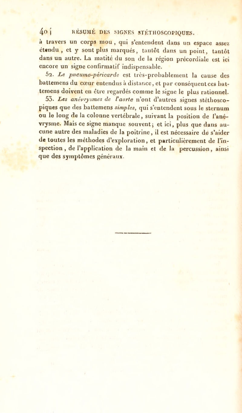 à travers un corps mou , qui s’entendent dans un espace assez étendu , et y sont plus marqués, tantôt dans un point, tantôt dans un autre. La matité du son de la région précordiale est ici encore un signe confirmatif indispensable. 52. Le pneuino-péricarde est très-probablement la cause des battemcns du cœur entendus à distance, et par conséquent ces bat- temens doivent eu cire regardés comme le signe le plus rationnel. 53. Les anévrysmes de l'aorte n’ont d’autres signes stéthosco- piques que des battemens simples, qui s’entendent sous le sternum ou le long de la colonne vertébrale, suivant la position de l’ané- vrvsme. Mais ce signe manque souvent ; et ici, plus que dans au- cune autre des maladies de la poitrine, il est nécessaire do s’aider de toutes les méthodes d’exploration, et particulièrement de l’in- spection , de l’application de la main et de la percussion, ainsi que des symptômes généraux.