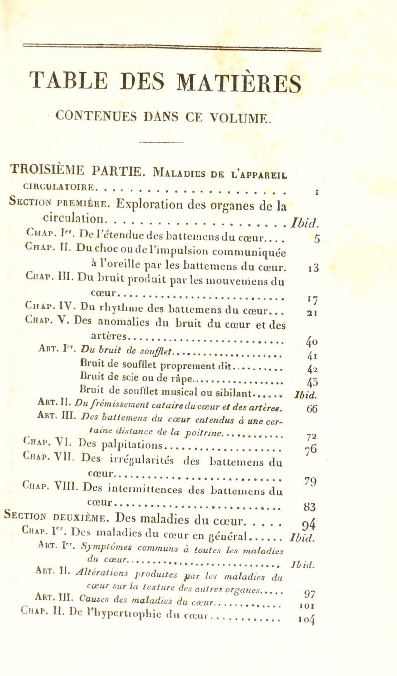 TABLE DES MATIÈRES CONTENUES DANS CE VOLUME. TROISIÈME PARTIE. Maladies de l’appareil CIRCULATOIRE Section première. Exploration des organes de la circulation f.HAp. I. De l’étendue des battemens du cœur. . Cfiap. II. Du choc ou de l’impulsion communiquée à l’oreille par les battemens du cœur. Ciiap. III. Du bruit produit par les mouvemens du cœur Ch ap. IY. Du rhythme des battemens du cœur... Chap. V. Des anomalies du bruit du cœur et des artères. AbT. Pr. Du bruit de soufflet Bruit de soufflet proprement dit Bruit de scie ou de râpe Bruit de soufflet musical ou sibilant...... Art. II. Du frémissement cataire du cosur et des artères. Art. III. Des battemens du cœur entendus à une cer- taine distance de la poitrine Chap. YI. Des palpitations Chap. YÏI. Des irrégularités des battemens du cœur Chap. VIII. Des intermittences des battemens du cœur Section deuxième. Des maladies du cœur. Chap. 1er. Des maladies du cœur en général Art. I”. Symptômes communs à toutes les maladies du cœur ART. II. Altérations produites par les maladies du cœur sur la texture des autres organes Art. 111. Causes des maladies du cœur OiAp. II. De l'hypertrophie du cœur Ibid. i3 *7 21 40 41 42 45 Ibid. 66 72 76 79 83 94 Ibid. Jbid. 97 101 104