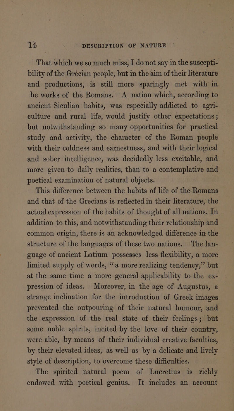 That which we so much miss, I do not say in the suscepti- bility of the Grecian people, but in the aim of their literature and productions, is still more sparingly met with in he works of the Romans. A nation which, according to ancient Siculian habits, was especially addicted to agri- culture and rural life, would justify other expectations ; but notwithstanding so many opportunities for practical study and activity, the character of the Roman people with their coldness and earnestness, and with their logical _ and sober intelligence, was decidedly less excitable, and more given to daily realities, than to a contemplative and poetical examination of natural objects. This difference between the habits of life of the Romans and that of the Grecians is reflected in their literature, the actual expression of the habits of thought of all nations. In addition to this, and notwithstanding their relationship and common origin, there is an acknowledged difference in the structure of the languages of these two nations. The lan- guage of ancient Latium possesses less flexibility, a more limited supply of words, “a more realizing tendency,” but at the same time a more general applicability to the ex- pression of ideas. Moreover, in the age of Augustus, a strange inclination for the introduction of Greek images prevented the outpouring of their natural humour, and the expression of the real state of their feelings; but some noble spirits, incited by the love of their country, were able, by means of their individual creative faculties, by their elevated ideas, as well as by a delicate and lively style of description, to overcome these difficulties. The spirited natural poem of Lucretius is richly endowed with poetical genius. It includes an account