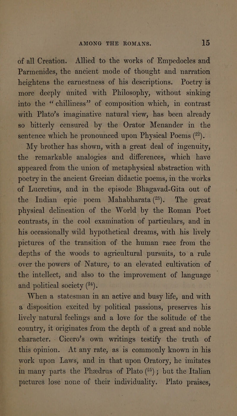 of all Creation. Allied to the works of Empedocles and Parmenides, the ancient mode of thought and narration heightens the earnestness of his descriptions. Poetry is more deeply united with Philosophy, without sinking into the “ chilliness” of composition which, in contrast with Plato’s imaginative natural view, has been already so bitterly censured by the Orator Menander in the sentence which he pronounced upon Physical Poems (”). My brother has shown, with a great deal of ingenuity, the remarkable analogies and differences, which have appeared from the union of metaphysical abstraction with poetry in the ancient Grecian didactic poems, in the works of Lucretius, and m the episode Bhagavad-Gita out of the Indian epic poem Mahabharata (?). The great physical delineation of the World by the Roman Poet contrasts, in the cool examination of particulars, and in his occasionally wild hypothetical dreams, with his lively pictures of the transition of the human race from the depths of the woods to agricultural pursuits, to a rule over the powers of Nature, to an elevated cultivation of the intellect, and also to the improvement of language © and political society (*4). When a statesman in an active and busy life, and with a disposition excited by political passions, preserves his lively natural feelmgs and a love for the solitude of the country, it originates from the depth of a great and noble character. - Cicero’s own writings testify the truth of this opinion. At any rate, as is commonly known in his work upon Laws, and in that upon Oratory, he imitates in many parts the Phedrus of Plato (*); but the Italian pictures lose none of their individuality. Plato praises,