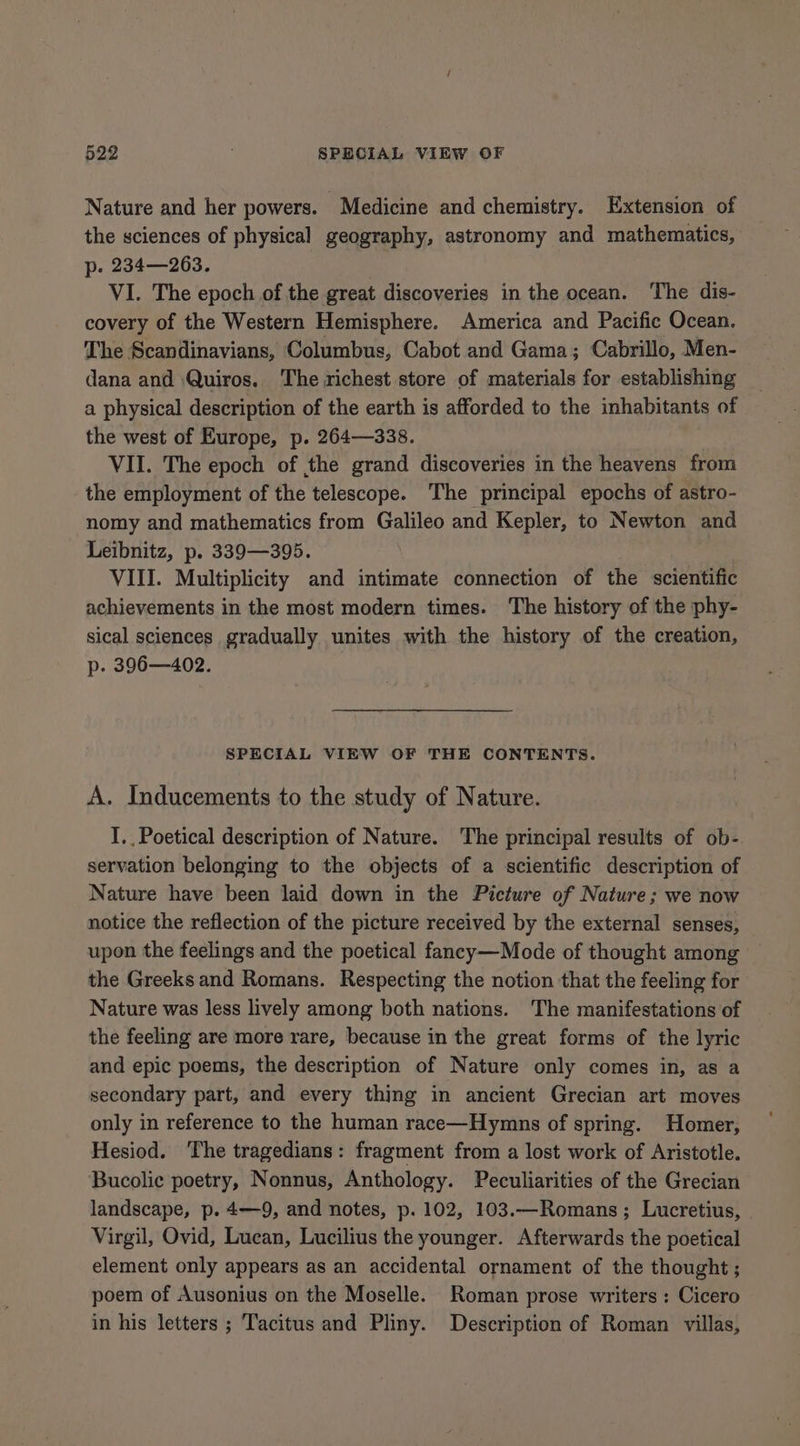 Nature and her powers. Medicine and chemistry. Extension of the sciences of physical geography, astronomy and mathematics, p. 234—263. VI. The epoch of the great discoveries in the ocean. The dis- covery of the Western Hemisphere. America and Pacific Ocean. The Scandinavians, Columbus, Cabot and Gama; Cabrillo, Men- dana and Quiros. The richest store of materials for establishing a physical description of the earth is afforded to the inhabitants of the west of Europe, p. 264—338. VII. The epoch of the grand discoveries in the heavens from the employment of the telescope. The principal epochs of astro- nomy and mathematics from Galileo and Kepler, to Newton and Leibnitz, p. 339—395. VIII. Multiplicity and intimate connection of the scientific achievements in the most modern times. The history of the phy- sical sciences gradually unites with the history of the creation, p. 396—402. SPECIAL VIEW OF THE CONTENTS. A. Inducements to the study of Nature. I. Poetical description of Nature. The principal results of ob- servation belonging to the objects of a scientific description of Nature have been laid down in the Picture of Nature; we now notice the reflection of the picture received by the external senses, upon the feelings and the poetical fancy—Mode of thought among the Greeks and Romans. Respecting the notion that the feeling for Nature was less lively among both nations. The manifestations of the feeling are more rare, because in the great forms of the lyric and epic poems, the description of Nature only comes in, as a secondary part, and every thing in ancient Grecian art moves only in reference to the human race—Hymns of spring. Homer, Hesiod. The tragedians: fragment from a lost work of Aristotle. Bucolie poetry, Nonnus, Anthology. Peculiarities of the Grecian landscape, p. 4—9, and notes, p. 102, 103.—Romans; Lucretius, Virgil, Ovid, Lucan, Lucilius the younger. Afterwards the poetical element only appears as an accidental ornament of the thought ; poem of Ausonius on the Moselle. Roman prose writers : Cicero in his letters ; Tacitus and Pliny. Description of Roman villas,