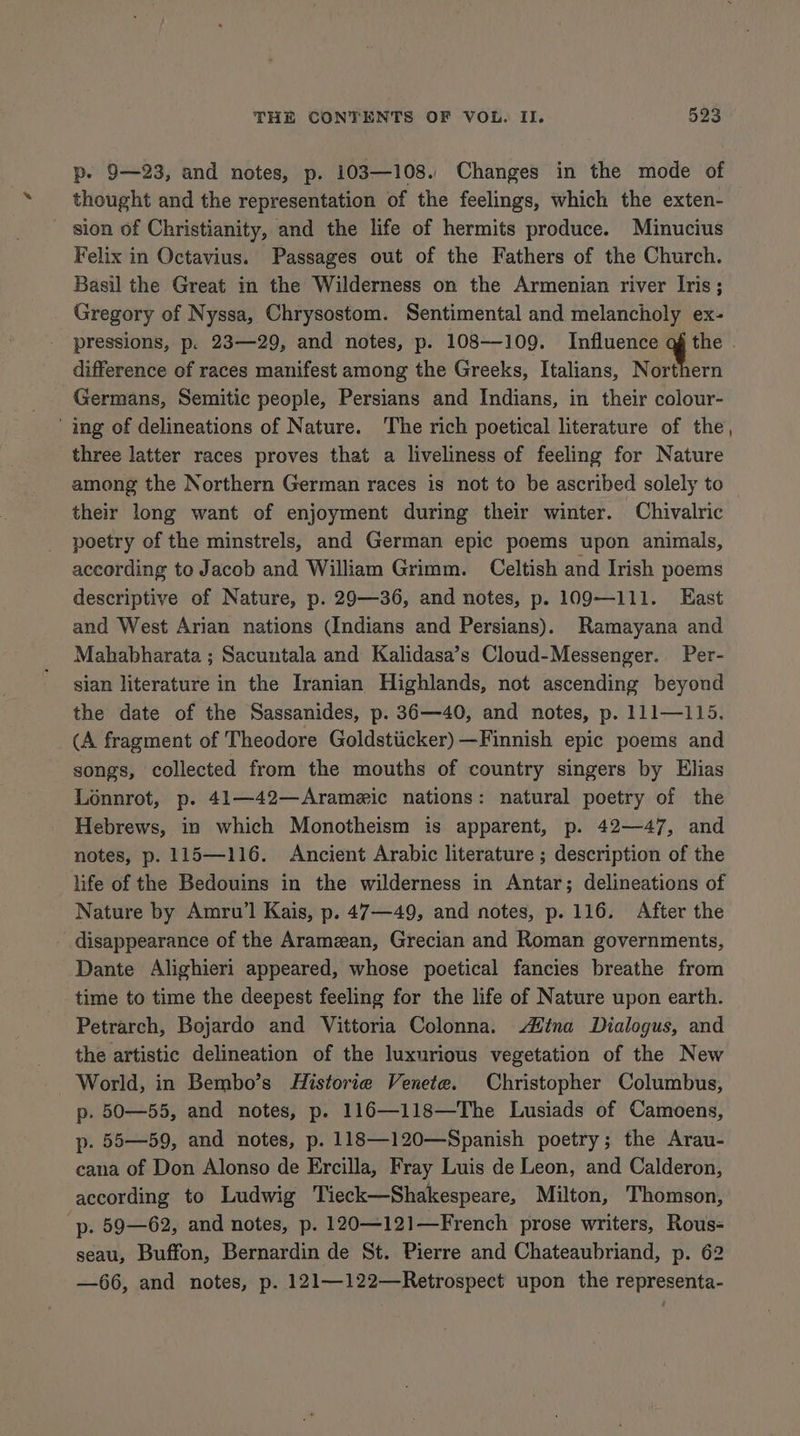 p. 9—23, and notes, p. 103—108. Changes in the mode of thought and the representation of the feelings, which the exten- sion of Christianity, and the life of hermits produce. Minucius Felix in Octavius. Passages out of the Fathers of the Church. Basil the Great in the Wilderness on the Armenian river Iris; Gregory of Nyssa, Chrysostom. Sentimental and melancholy ex- pressions, p. 23—29, and notes, p. 108—109. Influence iS difference of races manifest among the Greeks, Italians, Northern Germans, Semitic people, Persians and Indians, in their colour- ing of delineations of Nature. The rich poetical literature of the three latter races proves that a liveliness of feeling for Nature among the Northern German races is not to be ascribed solely to their long want of enjoyment during their winter. Chivalric poetry of the minstrels, and German epic poems upon animals, according to Jacob and William Grimm. Celtish and Irish poems descriptive of Nature, p. 29—36, and notes, p. 109—111. East and West Arian nations (Indians and Persians). Ramayana and Mahabharata ; Sacuntala and Kalidasa’s Cloud-Messenger. Per- sian literature in the Iranian Highlands, not ascending beyond the date of the Sassanides, p. 36—40, and notes, p. 111—115. (A fragment of Theodore Goldstücker) —Finnish epic poems and songs, collected from the mouths of country singers by Elias Lonnrot, p. 41—42—Arameic nations: natural poetry of the Hebrews, in which Monotheism is apparent, p. 42—47, and notes, p. 115—116. Ancient Arabic literature ; description of the life of the Bedouins in the wilderness in Antar; delineations of Nature by Amru’l Kais, p. 47—49, and notes, p. 116. After the disappearance of the Aramzan, Grecian and Roman governments, Dante Alighieri appeared, whose poetical fancies breathe from time to time the deepest feeling for the life of Nature upon earth. Petrarch, Bojardo and Vittoria Colonna. Mina Dialogus, and the artistic delineation of the luxurious vegetation of the New World, in Bembo’s Historie Venete. Christopher Columbus, p. 50—55, and notes, p. 116—118—The Lusiads of Camoens, p. 55—59, and notes, p. 118—120—Spanish poetry; the Arau- cana of Don Alonso de Ercilla, Fray Luis de Leon, and Calderon, according to Ludwig Tieck—Shakespeare, Milton, Thomson, p. 59—62, and notes, p. 120—121—French prose writers, Rous- seau, Buffon, Bernardin de St. Pierre and Chateaubriand, p. 62 —66, and notes, p. 121—122—Retrospect upon the representa-