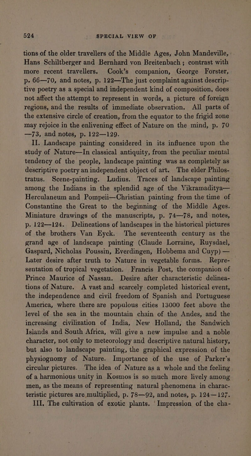 tions of the older travellers of the Middle Ages, John Mandeville, : . Hans Schiltberger and Bernhard von Breitenbach ; contrast with more recent travellers. Cook’s companion, George Forster, p- 66—70, and notes, p. 122—The just complaint against descrip- tive poetry as a special and independent kind of composition, does not affect the attempt to represent in words, a picture of foreign regions, and the results of immediate observation. All parts of the extensive circle of creation, from the equator to the frigid zone may rejoice in the enlivening effect of Nature on the mind, p. 70 —73, and notes, p. 122—129. II. Landscape painting considered in its influence upon the study of Nature—In classical antiquity, from the peculiar mental tendency of the people, landscape painting was as completely as descriptive poetry an independent object of art. The elder Philos- tratus. Scene-painting. Ludius. Traces of landscape painting among the Indians in the splendid age of the Vikramaditya— Herculaneum and Pompeii—Christian painting from the time of Constantine the Great to the beginning of the Middle Ages. Miniature drawings of the manuscripts, p. 74—78, and notes, p. 122—124. Delineations of landscapes in the historical pictures of the brothers Van Eyck. The seventeenth century as the grand age of landscape painting (Claude Lorraine, Ruysdael, Gaspard, Nicholas Poussin, Everdingen, Hobbema and Cuyp) — Later desire after truth to Nature in vegetable forms. Repre- sentation of tropical vegetation. Francis Post, the companion of Prince Maurice of Nassau. Desire after characteristic delinea- tions of Nature. A vast and scarcely completed historical event, the independence and civil freedom of Spanish and Portuguese America, where there are populous cities 13000 feet above the level of the sea in the mountain chain of the Andes, and the increasing civilization of India, New Holland, the Sandwich Islands and South Africa, will give a new impulse and a noble character, not only to meteorology and descriptive natural history, but also to landscape painting, the graphical expression of the physiognomy of Nature. Importance of the use of Parker’s circular pictures. The idea of Nature as a whole and the feeling of a harmonious unity in Kosmos is so much more lively among men, as the means of representing natural phenomena in charac- teristic pictures are multiplied, p. 78—92, and notes, p. 124—127. III, The cultivation of exotic plants. ' Impression of the cha-