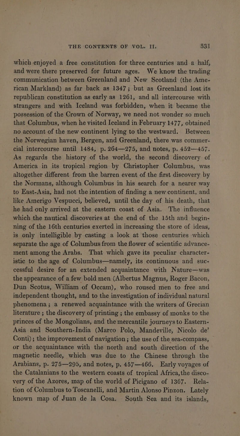 which enjoyed a free constitution for three centuries and a half, and were there preserved for future ages. We know the trading communication between Greenland and New Scotland (the Ame- rican Markland) as far back as 1347; but as Greenland lost its republican constitution as early as 1261, and all intercourse with strangers and with Iceland was forbidden, when it became the possession of the Crown of Norway, we need not wonder so much that Columbus, when he visited Iceland in February 1477, obtained no account of the new continent lymg to the westward. Between the Norwegian haven, Bergen, and Greenland, there was commer- cial intercourse until 1484, p. 264—275, and notes, p. 452—457. As regards the history of the world, the second discovery of America in its tropical region by Christopher Columbus, was altogether different from the barren event of the first discovery by the Normans, although Columbus in his search for a nearer way to East-Asia, had not the intention of finding a new continent, and like Amerigo Vespucci, believed, until the day of his death, that he had only arrived at the eastern coast of Asia. The influence which the nautical discoveries at the end of the 15th and begin- ning of the 16th centuries exerted in increasing the store of ideas, is only intelligible by casting a look at those centuries which separate the age of Columbus from the flower of scientific advance- ment among the Arabs. That which gave its peculiar character- istic to the age of Columbus—namely, its continuous and suc- cessful desire for an extended acquaintance with Nature—was the appearance of a few bold men (Albertus Magnus, Roger Bacon, Dun Scotus, William of Occam), who roused men to free and independent thought, and to the investigation of individual natural phenomena; a renewed acquaintance with the writers of Grecian literature ; the discovery of printing ; the embassy of monks to the princes of the Mongolians, and the mercantile journeys to Eastern- Asia and Southern-India (Marco Polo, Mandeville, Nicolo de’ Conti); the improvement of navigation ; the use of the sea-compass, or the acquaintance with the north and south direction of the magnetic needle, which was due to the Chinese through the Arabians, p. 275—295, and notes, p. 457—466. Early voyages of the Catalanians to the western coasts of tropical Africa, the disco- very of the Azores, map of the world of Picigano of 1367. Rela- tion of Columbus to Toscanelli, and Martin Alonso Pinzon. Lately _ known map of Juan de la Cosa. South Sea and its islands,