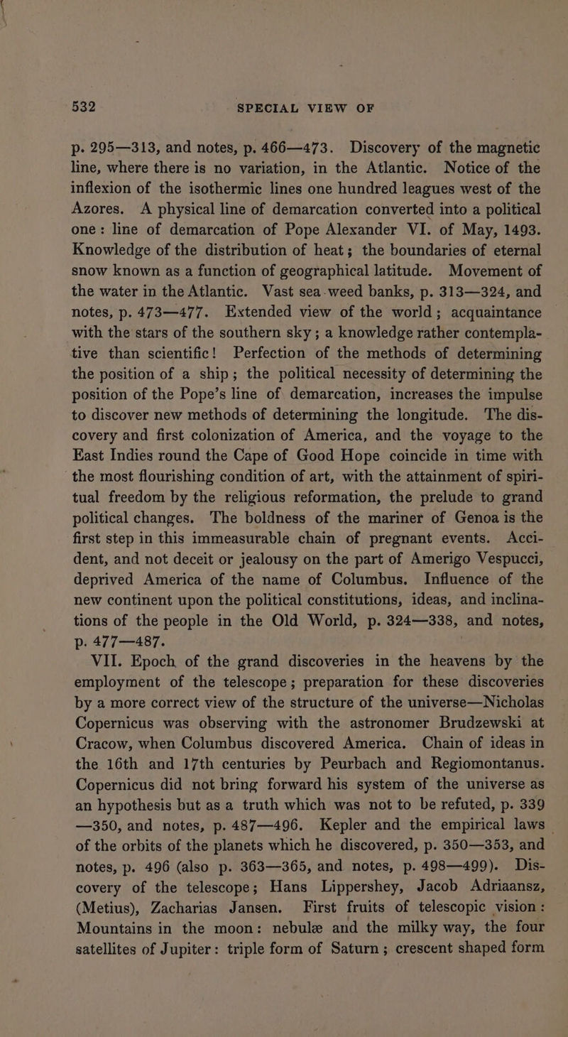 p. 295—313, and notes, p. 466—473. Discovery of the magnetic line, where there is no variation, in the Atlantic. Notice of the inflexion of the isothermic lines one hundred leagues west of the Azores. A physical line of demarcation converted into a political one: line of demarcation of Pope Alexander VI. of May, 1493. Knowledge of the distribution of heat; the boundaries of eternal snow known as a function of geographical latitude. Movement of the water in the Atlantic. Vast sea-weed banks, p. 313—324, and notes, p. 473—477. Extended view of the world; acquaintance with the stars of the southern sky ; a knowledge rather contempla- tive than scientific! Perfection of the methods of determining the position of a ship; the political necessity of determining the position of the Pope’s line of demarcation, increases the impulse to discover new methods of determining the longitude. The dis- covery and first colonization of America, and the voyage to the East Indies round the Cape of Good Hope coincide in time with ‘the most flourishing condition of art, with the attainment of spiri- tual freedom by the religious reformation, the prelude to grand political changes. The boldness of the mariner of Genoa is the first step in this immeasurable chain of pregnant events. Acci- dent, and not deceit or jealousy on the part of Amerigo Vespucci, deprived America of the name of Columbus. Influence of the new continent upon the political constitutions, ideas, and inclina- tions of the people in the Old World, p. 324—338, and notes, p. 477—487. | VII. Epoch of the grand discoveries in the heavens by the employment of the telescope ; preparation for these discoveries by a more correct view of the structure of the universe—Nicholas Copernicus was observing with the astronomer Brudzewski at Cracow, when Columbus discovered America. Chain of ideas in the 16th and 17th centuries by Peurbach and Regiomontanus. Copernicus did not bring forward his system of the universe as an hypothesis but as a truth which was not to be refuted, p. 339 —350, and notes, p. 487—496. Kepler and the empirical laws of the orbits of the planets which he discovered, p. 350—353, and notes, p. 496 (also p. 363—365, and notes, p. 498—499). Dis- covery of the telescope; Hans Lippershey, Jacob Adriaansz, (Metius), Zacharias Jansen. First fruits of telescopic vision : Mountains in the moon: nebule and the milky way, the four satellites of Jupiter: triple form of Saturn; crescent shaped form