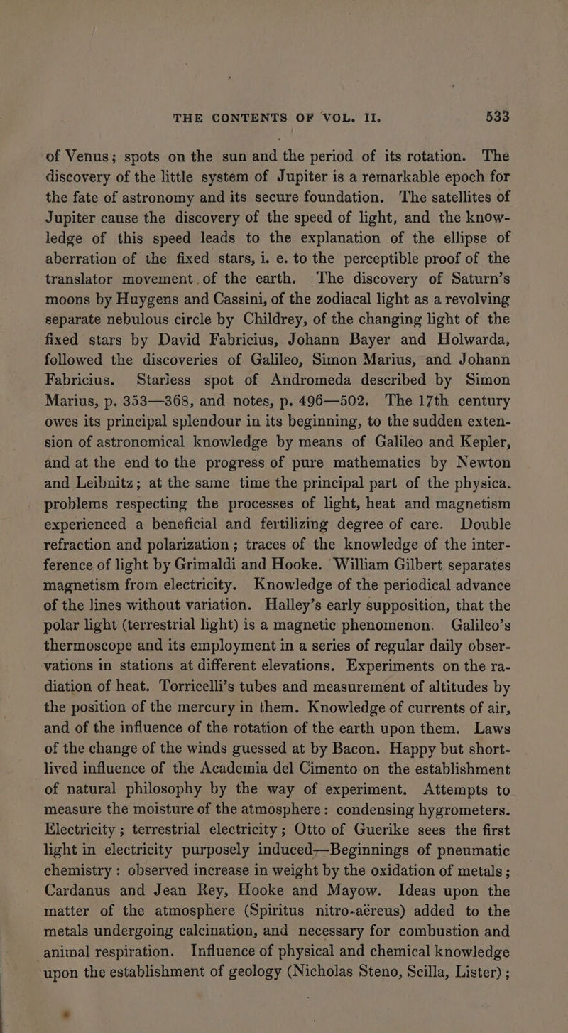 of Venus; spots on the sun and the period of its rotation. The discovery of the little system of Jupiter is a remarkable epoch for the fate of astronomy and its secure foundation. The satellites of Jupiter cause the discovery of the speed of light, and the know- ledge of this speed leads to the explanation of the ellipse of aberration of the fixed stars, i. e. to the perceptible proof of the translator movement.of the earth. The discovery of Saturn’s moons by Huygens and Cassini, of the zodiacal light as a revolving separate nebulous circle by Childrey, of the changing light of the fixed stars by David Fabricius, Johann Bayer and Holwarda, followed the discoveries of Galileo, Simon Marius, and Johann Fabricius. Stariess spot of Andromeda described by Simon Marius, p. 353—368, and notes, p. 496—502. The 17th century owes its principal splendour in its beginning, to the sudden exten- sion of astronomical knowledge by means of Galileo and Kepler, and at the end to the progress of pure mathematics by Newton and Leibnitz; at the same time the principal part of the physica. problems respecting the processes of light, heat and magnetism experienced a beneficial and fertilizing degree of care. Double refraction and polarization ; traces of the knowledge of the inter- ference of light by Grimaldi and Hooke. William Gilbert separates magnetism from electricity. Knowledge of the periodical advance of the lines without variation. Halley’s early supposition, that the polar light (terrestrial light) is a magnetic phenomenon. Galileo’s thermoscope and its employment in a series of regular daily obser- vations in stations at different elevations. Experiments on the ra- diation of heat. Torricelli’s tubes and measurement of altitudes by the position of the mercury in them. Knowledge of currents of air, and of the influence of the rotation of the earth upon them. Laws of the change of the winds guessed at by Bacon. Happy but short- lived influence of the Academia del Cimento on the establishment of natural philosophy by the way of experiment. Attempts to measure the moisture of the atmosphere: condensing hygrometers. Electricity ; terrestrial electricity ; Otto of Guerike sees the first light in electricity purposely induced—Beginnings of pneumatic chemistry : observed increase in weight by the oxidation of metals ; Cardanus and Jean Rey, Hooke and Mayow. Ideas upon the matter of the atmosphere (Spiritus nitro-aéreus) added to the metals undergoing calcination, and necessary for combustion and animal respiration. Influence of physical and chemical knowledge upon the establishment of geology (Nicholas Steno, Scilla, Lister) ;