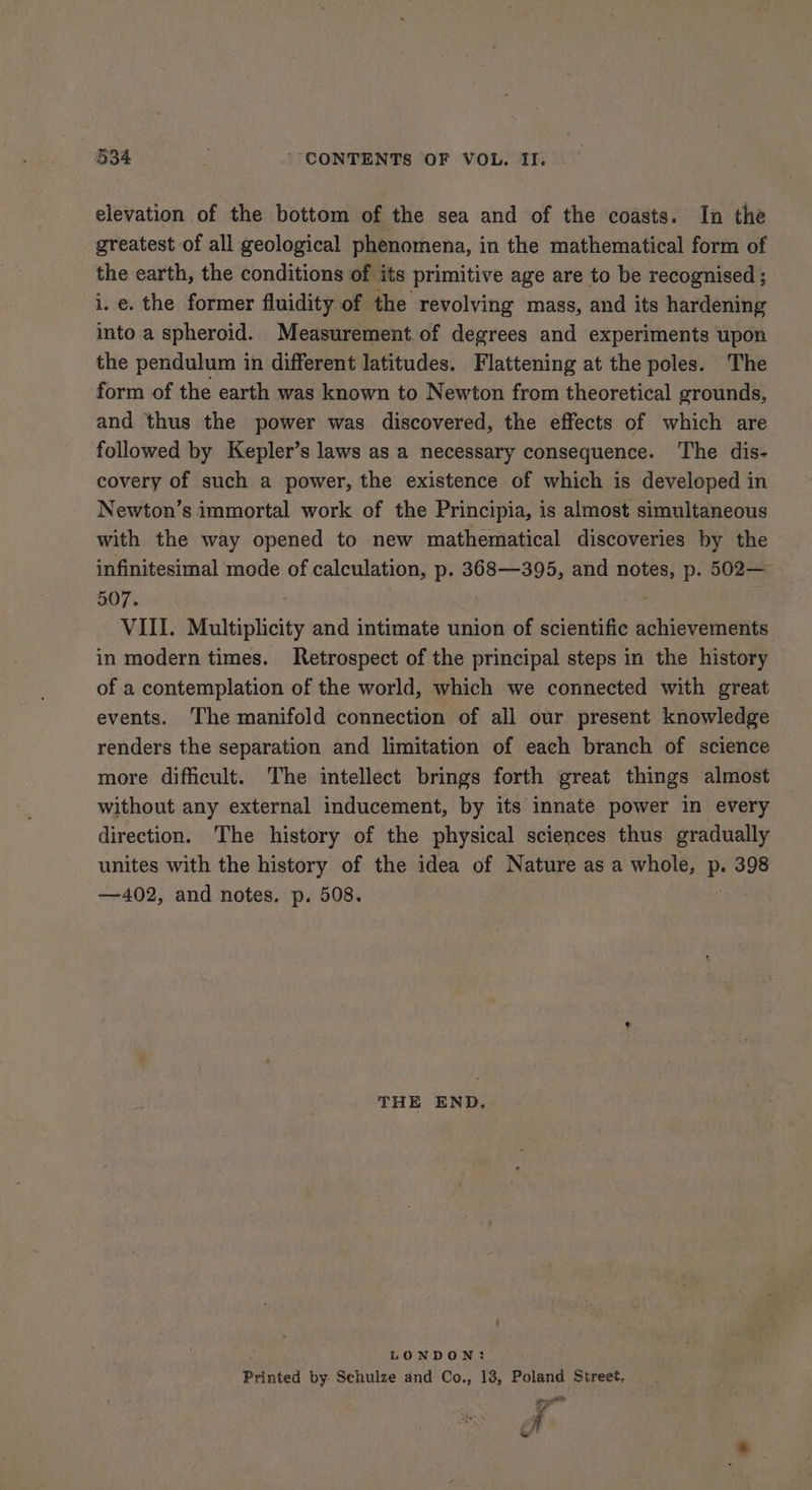 elevation of the bottom of the sea and of the coasts. In the greatest of all geological phenomena, in the mathematical form of the earth, the conditions of its primitive age are to be recognised ; i. e. the former fluidity of the revolving mass, and its hardening into a spheroid. Measurement of degrees and experiments upon the pendulum in different latitudes. Flattening at the poles. The form of the earth was known to Newton from theoretical grounds, and thus the power was discovered, the effects of which are followed by Kepler’s laws as a necessary consequence. The dis- covery of such a power, the existence of which is developed in Newton’s immortal work of the Principia, is almost simultaneous with the way opened to new mathematical discoveries by the infinitesimal mode of calculation, p. 368—395, and notes, p. 502— 507. ‘ VIII. Multiplicity and intimate union of scientific achievements in modern times. Retrospect of the principal steps in the history of a contemplation of the world, which we connected with great events. The manifold connection of all our present knowledge renders the separation and limitation of each branch of science more difficult. The intellect brings forth great things almost without any external inducement, by its innate power in every direction. The history of the physical sciences thus gradually unites with the history of the idea of Nature as a whole, Pe 398 —402, and notes. p. 508. THE END, LONDON: Printed by. Schulze and Co., 13, Poland Street, ee ee 7 N &amp;/