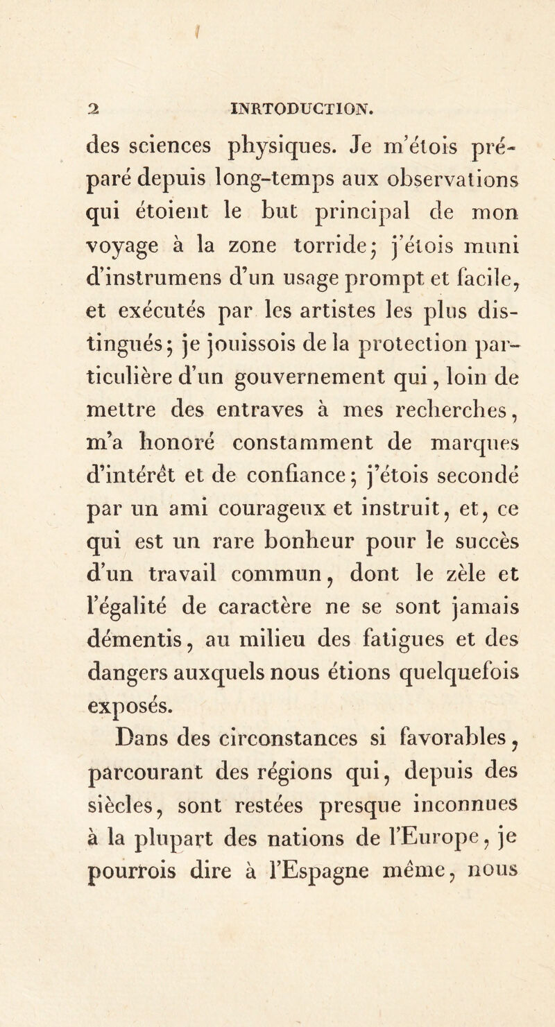 des sciences physiques. Je m’étois pré- paré depuis long-temps aux observations qui étoient le but principal de mon voyage à la zone torride 5 j et ois muni d’instrumens d’un usage prompt et facile, et exécutés par les artistes les plus dis- tingués; je jouissois de la protection par- ticulière d’un gouvernement qui, loin de mettre des entraves à mes recherches, m’a honoré constamment de marques d’intérêt et de confiance ; j’étois secondé par un ami courageux et instruit, et, ce qui est un rare bonheur pour le succès d’un travail commun, dont le zèle et l’égalité de caractère ne se sont jamais démentis, au milieu des fatigues et des dangers auxquels nous étions quelquefois exposés. Dans des circonstances si favorables, parcourant des régions qui, depuis des siècles, sont restées presque inconnues à la plupart des nations de l’Europe, je pourvois dire à l’Espagne même, nous