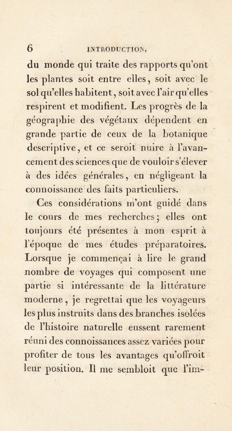 du monde qui traite des rapports qu’ont les plantes soit entre elles , soit avec le sol qu’elles habitent , soit avec l’air quelles respirent et modifient. Les progrès de la géographie des végétaux dépendent en grande partie de ceux de la botanique descriptive, et ce seroit nuire à l’avan- cement des sciences que de vouloir s’élever à des idées générales, en négligeant la eonnoissance des faits particuliers. Ces considérations m’ont guidé dans le cours de mes recherches j elles ont toujours été présentes à mon esprit à l’époque de mes études préparatoires. Lorsque je commençai à lire le grand nombre de voyages qui composent une partie si intéressante de la littérature moderne, je regrettai que les voyageurs les plus instruits dans des branches isolées de l’histoire naturelle eussent rarement réuni des connoissances assez variées pour profiter de tous les avantages qu’offroit leur position. Il me sembloit que l’im-