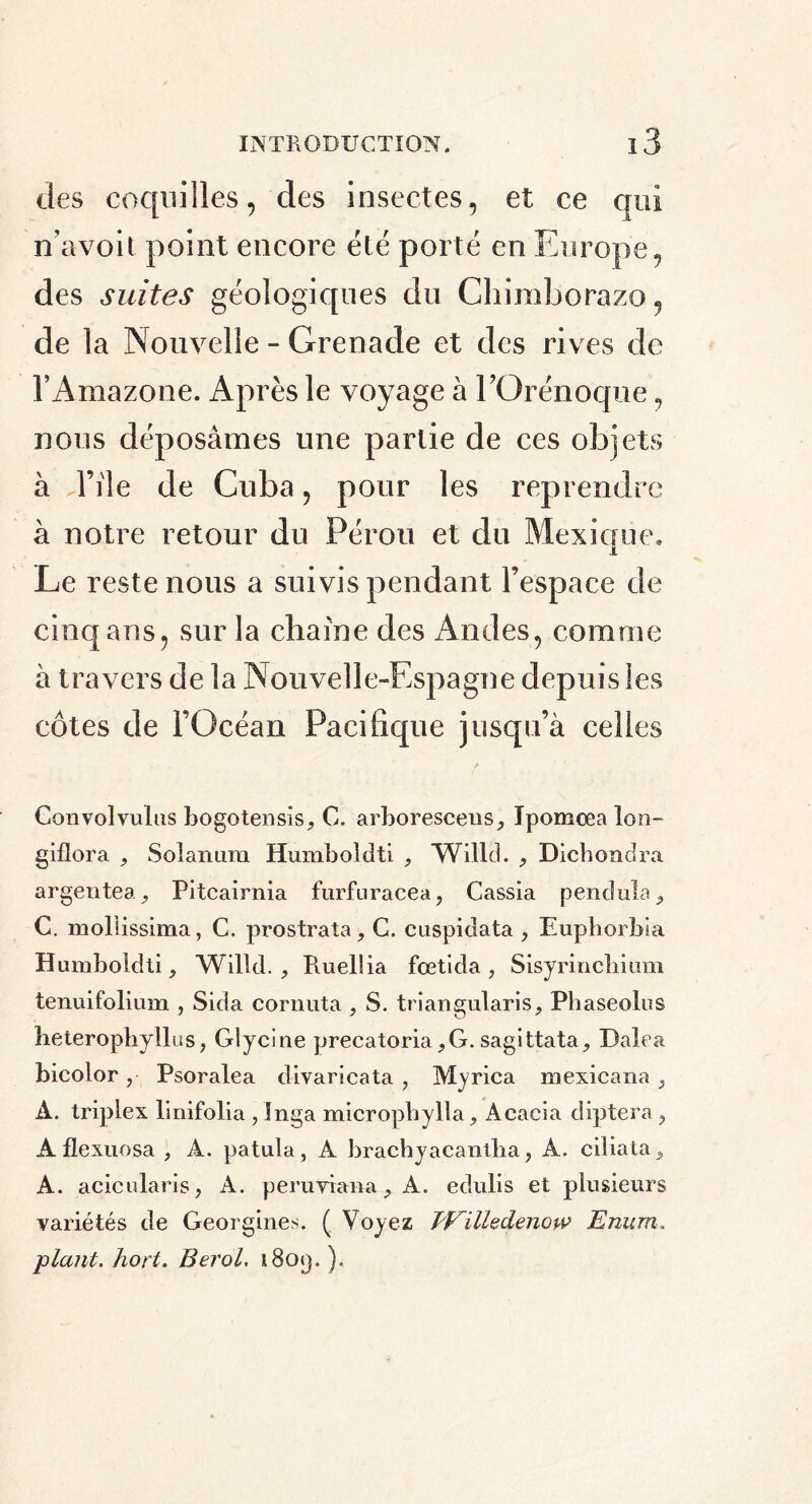 des coquilles, des insectes, et ce qui n’avoit point encore été porté en Europe, des suites géologiques du Chiraborazo, de la Nouvelle - Grenade et des rives de l’Amazone. Après le voyage à l’Orénoque, nous déposâmes une partie de ces objets à d’iie de Cuba, pour les reprendre à notre retour du Pérou et du Mexique, Le reste nous a suivis pendant l’espace de cinq ans, sur la chaîne des Andes, comme à travers de la Nouvelle-Espagne depuis les côtes de l’Océan Pacifique jusqu’à celles Convolvulus bogotensis, C. arboresceus, Ipomœa Ion- giflora , Solanum Humboldti , Willd. , Dichondra argentea, Pitcairnia furfuracea, Cassia pendule, C. mollissima, C. prostrata, G. cuspidata, Euphorbia Humboldti, Willd., Pvuelüa fœtida, Sisyrinchium tenuifolium , Sida cornuta , S. triangularis, Pbaseolus heterophyllus, Glycine precatoria,G. sagittata, Dalea bicolor, Psoralea divaricata, Myrica mexicana , À. triplex linifolia , Inga micropbylla, Acacia diptera, A flexuosa , À. patula, A brachyacantba, A. ciliata, A. acicularis, A. peruyiana, A. edulis et plusieurs variétés de Georgines. ( Voyez TFilledenow Enum, plant, hort. Berol. i8o<j. ).