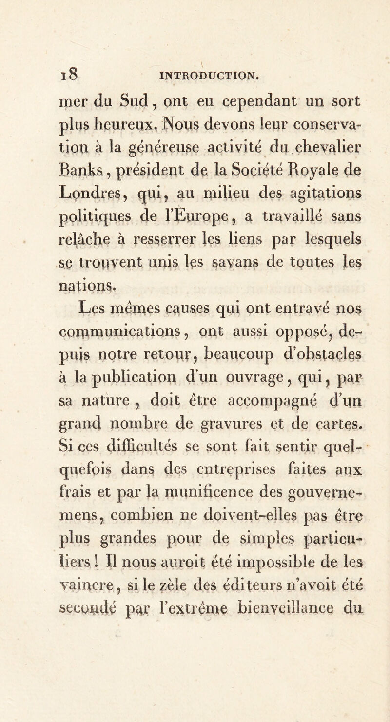 mer du Sud, ont eu cependant un sort plus heureux, Nous devons leur conserva- tion à la généreuse activité du chevalier Banks, président de la Société Royale de Londres, qui, au milieu des agitations politiques de l'Europe, a travaillé sans relâche à resserrer les liens par lesquels se trouvent unis les savans de toutes les nations. Les memes causes qui ont entravé nos communications, ont aussi opposé, de- puis notre retour, beaucoup d’obstaçles à la publication d’un ouvrage, qui, par sa nature , doit être accompagné d’un grand nombre de gravures et de cartes. Si ces difficultés se sont fait sentir quel- quefois dans des entreprises faites aux frais et par la munificence des gouverne- mens, combien ne doivent-elles pas être plus grandes pour de simples particu- liers ! Il nous auroit été impossible de les vaincre, si le zèle des éditeurs n’avoit été secondé par l’extrême bienveillance du