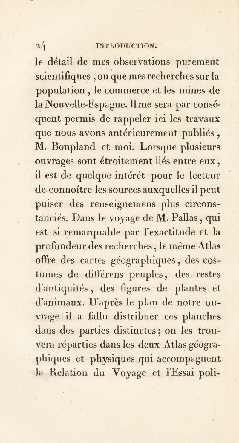 ]e détail de mes observations purement scientifiques , ou que mes recherches sur la population, le commerce et les mines de laNouvelle-Espagne. lime sera par consé- quent permis de rappeler ici les travaux que nous avons antérieurement publiés , M. Bonpland et moi. Lorsque plusieurs ouvrages sont étroitement liés entre eux, il est de quelque intérêt pour le lecteur de. connoitre les sources auxquelles il peut puiser des renseignemens plus circons- tanciés. Dans le voyage de M. Pallas, qui est si remarquable par l’exactitude et la profondeur des recherches, le meme Atlas offre des cartes géographiques, des cos- tumes de différent peuples, des restes d’antiquités, des figures de plantes et d’animaux. D’après le plan de notre ou- vrage il a fallu distribuer ces planches dans des parties distinctes; on les trou- vera réparties dans les deux Atlas géogra- phiques et physiques qui accompagnent la Relation du Voyage et l’Essai poli-