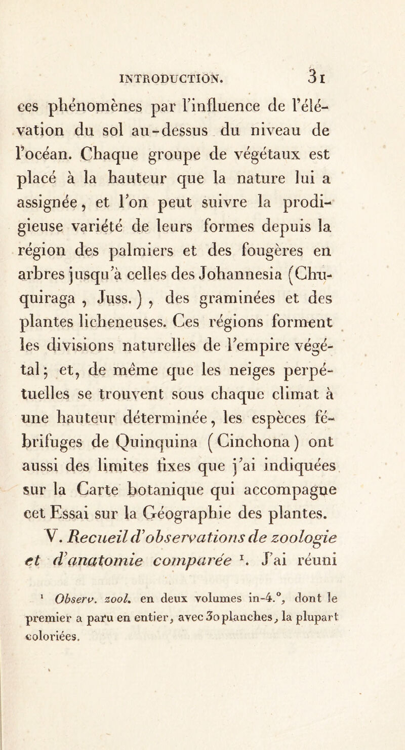 ces phénomènes par l’influence de l’élé- vation du sol au-dessus du niveau de l’océan. Chaque groupe de végétaux est placé à la hauteur que la nature lui a assignée , et l’on peut suivre la prodi- gieuse variété de leurs formes depuis la région des palmiers et des fougères en arbres jusqu’à celles des Johannesia (Chu- quiraga , Juss. ) , des graminées et des plantes licheneuses. Ces régions forment les divisions naturelles de l’empire végé- tal; et, de meme que les neiges perpé- tuelles se trouvent sous chaque climat à une hauteur déterminée, les espèces fé- brifuges de Quinquina ( Cinchona ) ont aussi des limites fixes que j’ai indiquées sur la Carte botanique qui accompagne cet Essai sur la Géographie des plantes. V. Recueil cTobservations de zoologie et d7 anatomie comparée x. J’ai réuni 1 Observ. zooL en deux volumes in-4.0, dont le premier a paru en entier, avec 3oplanches, la plupart coloriées.