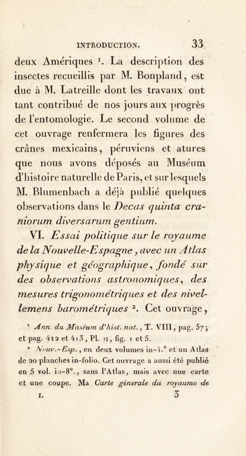 deux Amériques *. La description des insectes recueillis par M, Bonpland, est due à M. Latreille dont les travaux ont tant contribué de nos jours aux progrès de l’entomologie. Le second volume de cet ouvrage renfermera les figures des crânes mexicains, péruviens et atures que nous avons déposés au Muséum d’histoire naturelle de Paris, et sur lesquels M. Blumenbach a déjà publié quelques observations dans le Decas quinta cra- niorum divers arum gentil cm. VI. Essai politique sur le royaume de la Nouvelle-Espagne, avec un Atlas physique et géographique, fondé sur des observations astronomiques, des mesures trigo nom étriqué s et des nivelr lemens barométriques 2. Cet ouvrage, 1 Ann du Muséum d’hi.st. nat., T. VIII, pag. 5j ; et pag. 412 et 4 \ S, PL ii , fig. i et 5. a t\oup.-Esp», en deux volumes in-4„° et un Atlas de 20 planches in-folio. Get ouvrage a aussi été publié en 5 vol. in-8°., sans l’Atlas, mais avec une carte et une coupe. Ma Carte generale du royaume de 5 i.