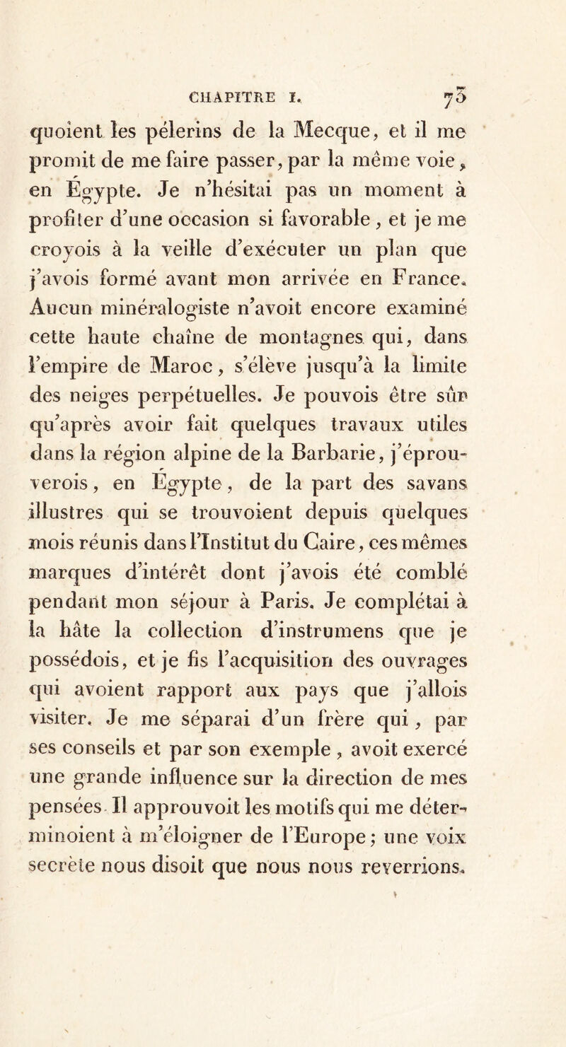 pm quoient les pèlerins de la Mecque, et il me promit de me faire passer, par la même voie * en Egypte. Je n’hésitai pas un moment à profiler d’une occasion si favorable , et je me croyois à la veille d’exécuter un plan que j’avois formé avant mon arrivée en France, Aucun minéralogiste n’avoit encore examiné cette haute chaîne de montagnes qui, dans l’empire de Maroc, s’élève jusqu’à la limite des neiges perpétuelles. Je pouvois être sûr qu’après avoir fait quelques travaux utiles dans la région alpine de la Barbarie, j’éprou- ver ois, en Egypte, de la part des sa vans illustres qui se trou voient depuis quelques mois réunis dans l’Institut du Caire, ces mêmes marques d’intérêt dont j’avois été comblé pendant mon séjour à Paris. Je complétai à la hâte la collection d’instrumens que je possédois, et je fis l’acquisition des ouvrages qui avoient rapport aux pays que j’allois visiter. Je me séparai d’un frère qui, par ses conseils et par son exemple , avoit exercé une grande influence sur la direction de mes pensées II approuvoit les motifs qui me déter- minoient à m’éloigner de l’Europe ; une voix secrète nous disoit que nous nous reverrions.