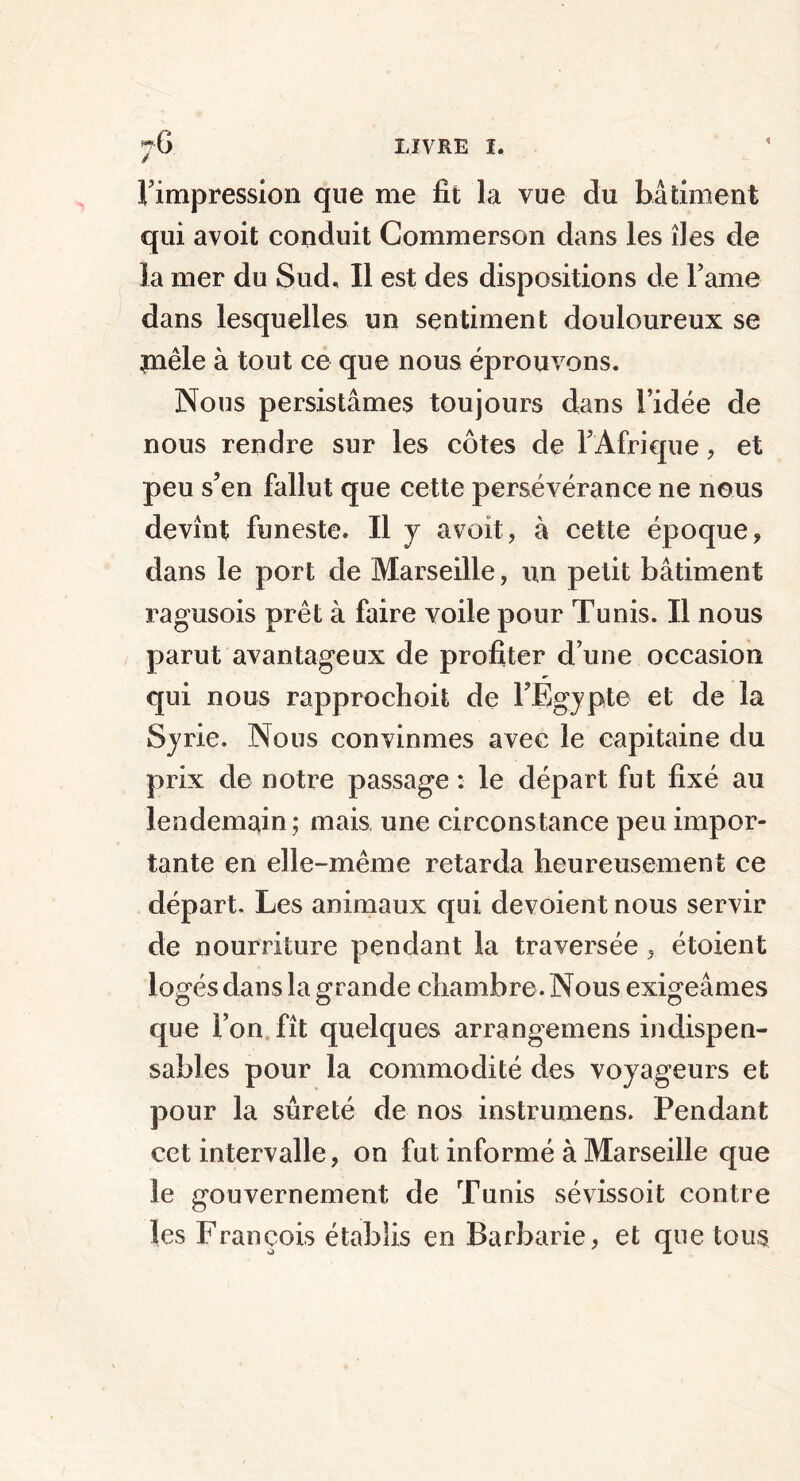 l’impression que me fit la vue du bâtiment qui avoit conduit Commerson dans les îles de la mer du Sud, Il est des dispositions de Famé dans lesquelles un sentiment douloureux se jnêle à tout ce que nous éprouvons. Nous persistâmes toujours dans l’idée de nous rendre sur les côtes de l’Afrique, et peu s’en fallut que cette persévérance ne nous devînt funeste. Il y avoit, à cette époque, dans le port de Marseille, un petit bâtiment ragusois prêt à faire voile pour Tunis. Il nous parut avantageux de profiter d’une occasion qui nous rapprochoit de l’Egypte et de la Syrie. Nous convinmes avec le capitaine du prix de notre passage : le départ fut fixé au lendemain ; mais une circonstance peu impor- tante en elle-même retarda heureusement ce départ. Les animaux qui dévoient nous servir de nourriture pendant la traversée, étoient logés dans la grande chambre. Nous exigeâmes que l’on fît quelques arrangemens indispen- sables pour la commodité des voyageurs et pour la sûreté de nos instrumens. Pendant cet intervalle, on fut informé à Marseille que le gouvernement de Tunis sévissoit contre les François établis en Barbarie, et que tous