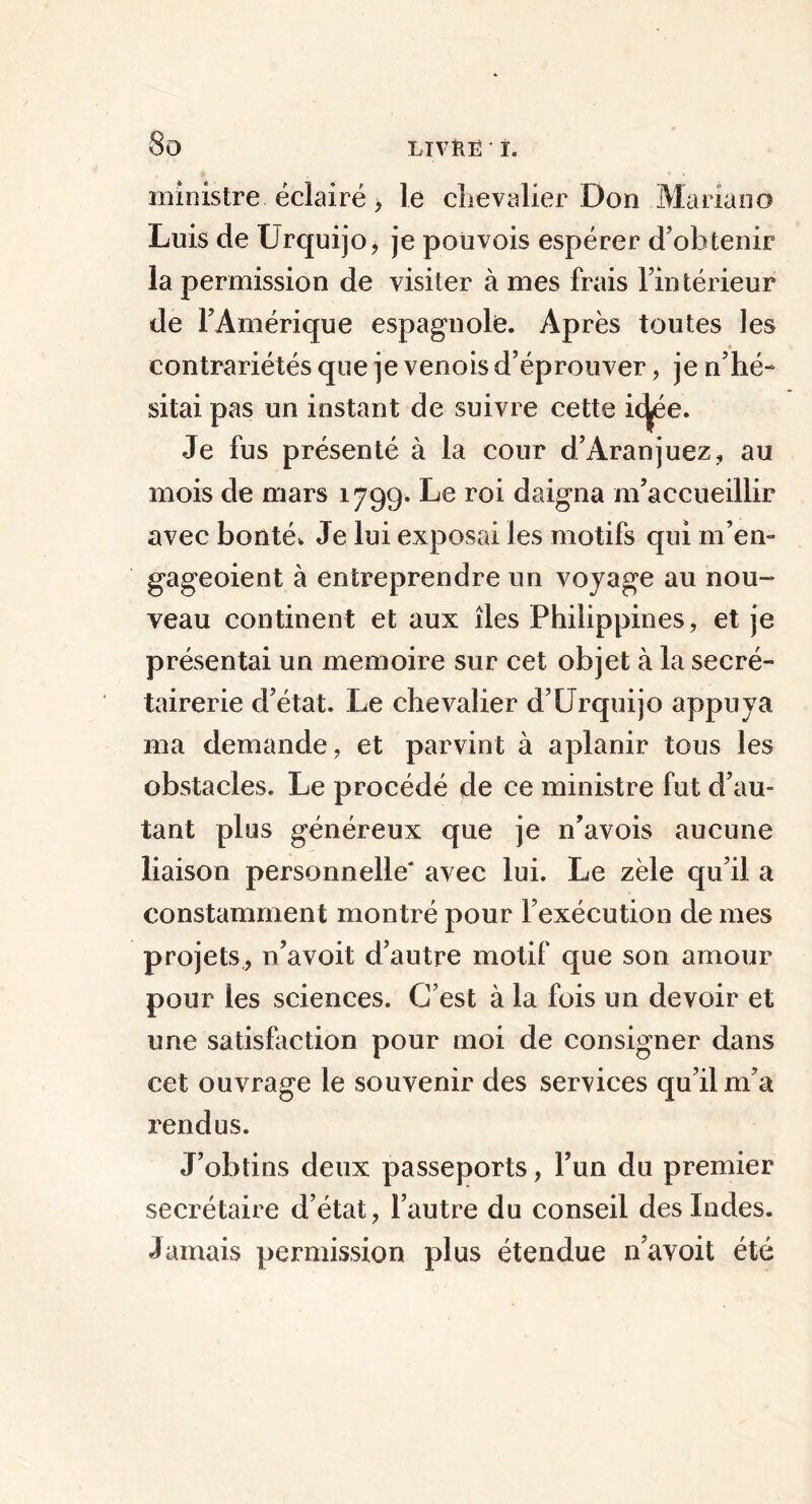 ministre éclairé, le chevalier Don Mariano Luis de Urquijo, je poüvois espérer d’obtenir la permission de visiter à mes frais l’intérieur de l’Amérique espagnole. Après toutes les contrariétés que je venois d’éprouver, je n’hé- sitai pas un instant de suivre cette icjjée. Je fus présenté à la cour d’Aranjuez, au mois de mars 179g. Le roi daigna m’accueillir avec bonté. Je lui exposai les motifs qui m’en- gageoient à entreprendre un voyage au nou- veau continent et aux îles Philippines, et je présentai un mémoire sur cet objet à la secré- tairerie d’état. Le chevalier d’Urquijo appuya ma demande, et parvint à aplanir tous les obstacles. Le procédé de ce ministre fut d’au- tant plus généreux que je n’avois aucune liaison personnelle* avec lui. Le zèle qu’il a constamment montré pour l’exécution de mes projets, n’avoit d’autre motif que son amour pour les sciences. C’est à la fois un devoir et une satisfaction pour moi de consigner dans cet ouvrage le souvenir des services qu’il m’a rendus. J’obtins deux passeports, l’un du premier secrétaire d’état, l’autre du conseil des Indes. Jamais permission plus étendue n’avoit été