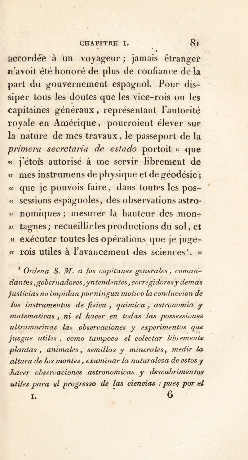 accordée à un voyageur ; jamais étranger n’avoit été honoré de plus de confiance de la part du gouvernement espagnol. Pour dis- siper tous les doutes que les vice-rois ou les capitaines généraux, représentant l’autorité royale en Amérique, pourroient élever sur la nature de mes travaux , le passeport de la primera secretaria de estado portoit « que « j’étois autorisé à me servir librement de « mes instrumens de physique et de géodésie ; « que je pouvois faire, dans toutes les pos- te sessions espagnoles, des observations astro- « nomiques ; mesurer la hauteur des mon- *c tagnes; recueillir les productions du sol, et « exécuter toutes les opérations que je juge- « rois utiles à l’avancement des sciences1. » 1 Ordena S. M. a los capitanes generales, comari* dantes ,gobernadores ,yntendentes , corregidoresy demas justicias no impidan por ningun motivo la conduccion de los instrumentos de fisica , quimica , astronomia y matematicas , ni el hacer en todas las possessiones ultramarinas las observaciones y experimentos que jusgue utiles , como tampoco el colectar libt emente plantas , animales, semillas y minérales, medir la altura de los montes, examiner la naturaleza de estos y hacer observaciones astronomicas . y descubrimentos utiles para el progresso de las ciencias : pues por e.l 6 i.