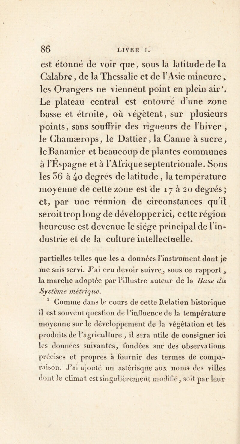 est étonné de voir que, sous la latitude de la Calabre, de la Thessalie et de l’Asie mineure * les Orangers ne viennent point en plein air1. Le plateau central est entouré d’une zone basse et étroite, où végètent, sur plusieurs points, sans souffrir des rigueurs de l’hiver , le Chamærops, le Dattier, la Canne à sucre, le Bananier et beaucoup de plantes communes à l’Espagne et à l’Afrique septentrionale. Sous les 56 à 4o degrés de latitude, la température moyenne de cette zone est de 17 à 20 degrés ; et, par une réunion de circonstances qu’il seroittrop long de développer ici, cette région heureuse est devenue le siège principal de l’in- dustrie et de la culture intellectuelle. partielles telles que les a données l’instrument dont je me suis servi. J’ai cru devoir suivre, sous ce rapport * la marche adoptée par l’illustre auteur de la Base du Système métrique. 1 Gomme dans le cours de cette Pvelation historique il est souvent question de l’influence de la température moyenne sur le développement de la végétation et les produits de l’agriculture , il sera utile de consigner ici les données suivantes, fondées sur des observations précises et propres à fournir des termes de compa- raison. J’ai ajouté un astérisque aux noms des villes dont le climat est singulièrement modifié, soit par leur