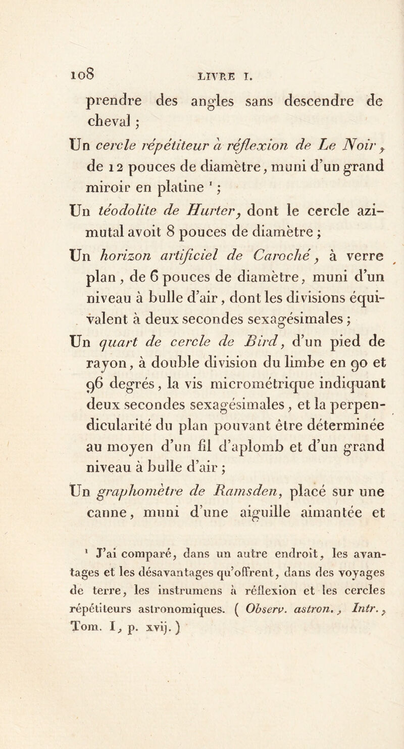 io8 prendre des angles sans descendre de cheval ; Un cercle répétiteur ci réflexion de Le Noir r de 12 pouces de diamètre, muni d’un grand miroir en platine 1 ; Un téodolite de Hurtery dont le cercle azi- mutal avoit 8 pouces de diamètre ; Un horizon artificiel de Caroché, à verre plan , de 6 pouces de diamètre, muni d’un niveau à bulle d’air, dont les divisions équi- valent à deux secondes sexagésimales ; Un quart de cercle de Bircl, d’un pied de rayon, à double division du limbe en 90 et 96 degrés, la vis micrométrique indiquant deux secondes sexagésimales, et la perpen- dicularité du plan pouvant être déterminée au moyen d’un fil d’aplomb et d’un grand niveau à bulle d’air ; Un graphomètre de Ramsden, placé sur une canne, muni d’une aiguille aimantée et 1 J’ai comparé, dans un autre endroit, les avan- tages et les désavantages qu’offrent, dans des voyages de terre, les instrumens à réflexion et les cercles répétiteurs astronomiques. ( Observ. astron., Intr. y Tom. I, p. xvij. )