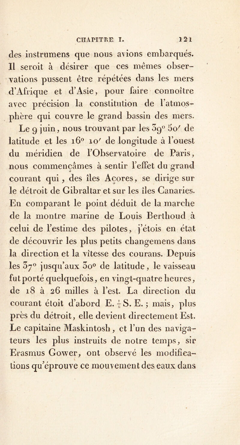 des instrumens que nous avions embarqués. Il seroit à désirer que ces mêmes obser- vations pussent être répétées dans les mers d’Afrique et d’Asie, pour faire connoître avec précision la constitution de l’atmos- phère qui couvre le grand bassin des mers. Le 9 juin, nous trouvant par les 09° 5o' de latitude et les i6° io' de longitude à l’ouest du méridien de l’Observatoire de Paris, nous commençâmes à sentir l’effet du grand courant qui, des îles Açores, se dirige sur le détroit de Gibraltar et sur les îles Canaries. En comparant le point déduit de la marche de la montre marine de Louis Berthoud à celui de l’estime des pilotes, j’étois en état de découvrir les plus petits changemens dans la direction et la vitesse des courans. Depuis les 3^° jusqu’aux oo° de latitude, le vaisseau fut porté quelquefois , en vingt-quatre heures, de 18 à 26 milles à l’est. La direction du courant étoit d’abord E. 7S. E. ; mais, plus près du détroit, elle devient directement Est. Le capitaine Maskintosh, et l’un des naviga- teurs les plus instruits de notre temps, sir Erasmus Gower, ont observé les modifiea- lions qu’éprouve ce mouvement des eaux dans