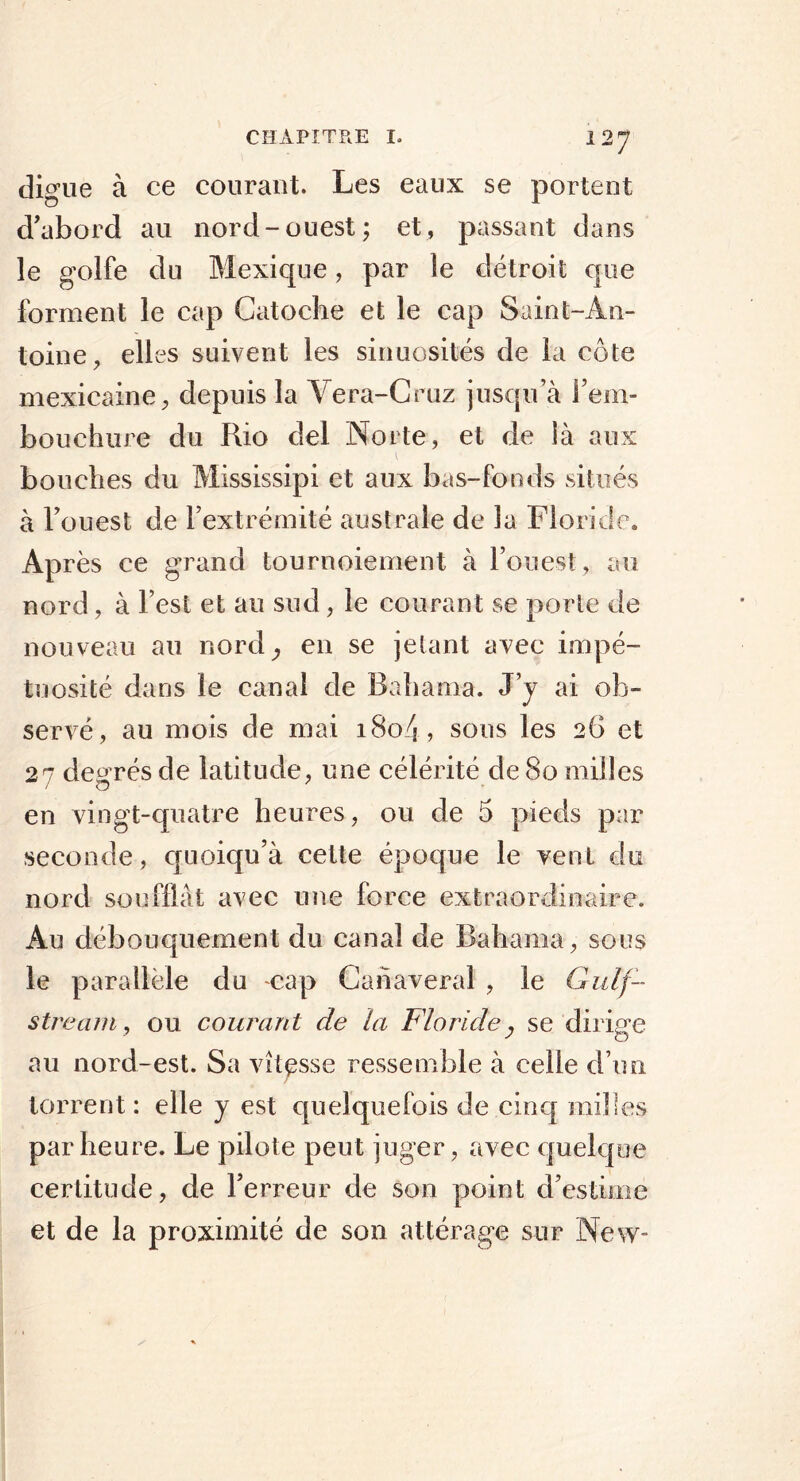 digue à ce courant. Les eaux se portent d'abord au nord-ouest; et, passant dans le golfe du Mexique, par le détroit que forment le cap Catoche et le cap Saint-An- toine, elles suivent les sinuosités de la côte mexicaine, depuis la Vera-Cruz jusqu’à l’em- bouchure du Rio del No rte, et de là aux bouches du Mississipi et aux bas-fonds situés à l’ouest de l’extrémité australe de la Floride. Après ce grand tournoiement à l’ouest, au nord, à l est et au sud , le courant se porte de nouveau au nord; en se jetant avec impé- tuosité dans le canal de Bahama. J’y ai ob- servé, au mois de mai 18o4, sous les 26 et 27 degrés de latitude, une célérité de 80 milles en vingt-quatre heures, ou de 5 pieds par seconde, cpioiqu’à cette époque le vent du nord soufflât avec une force extraordinaire. Au débouquement du canal de Bahama, sous le parallèle du cap Cahaveral , le Gulf- stream, ou courant de la Floride , se dirige au nord-est. Sa vitesse ressemble à celle d’un torrent : elle y est quelquefois de cinq milles par heure. Le pilote peut juger, avec quelque certitude, de l’erreur de son point d’estime et de la proximité de son attérage sur New-