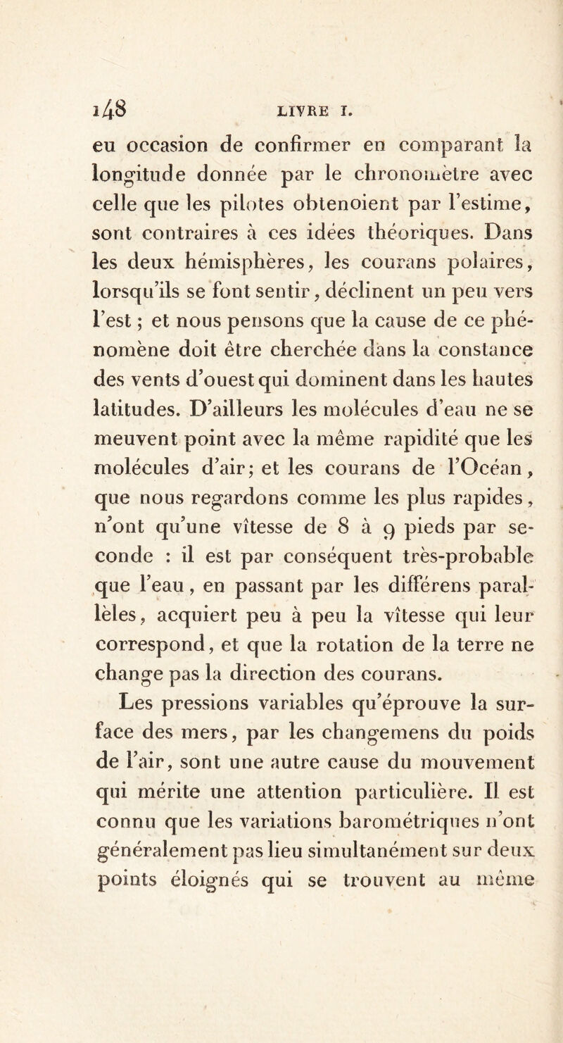 eu occasion de confirmer en comparant la longitude donnée par le chronomètre avec celle que les pilotes ohtenoient par l’estime, sont contraires à ces idées théoriques. Dans les deux hémisphères, les courans polaires, lorsqu’ils se font sentir, déclinent un peu vers l’est ; et nous pensons que la cause de ce phé- nomène doit être cherchée dans la constance des vents d’ouest qui dominent dans les hautes latitudes. D’ailleurs les molécules d’eau ne se meuvent point avec la même rapidité que les molécules d’air; et les courans de l’Océan, que nous regardons comme les plus rapides, n’ont qu’une vitesse de 8 à 9 pieds par se- conde : il est par conséquent très-probable que l’eau, en passant par les différens paral- lèles, acquiert peu à peu la vitesse qui leur correspond, et que la rotation de la terre ne change pas la direction des courans. Les pressions variables qu’éprouve la sur- face des mers, par les changemens du poids de l’air, sont une autre cause du mouvement qui mérite une attention particulière. Il est connu que les variations barométriques n’ont généralement pas lieu simultanément sur deux points éloignés qui se trouvent au même