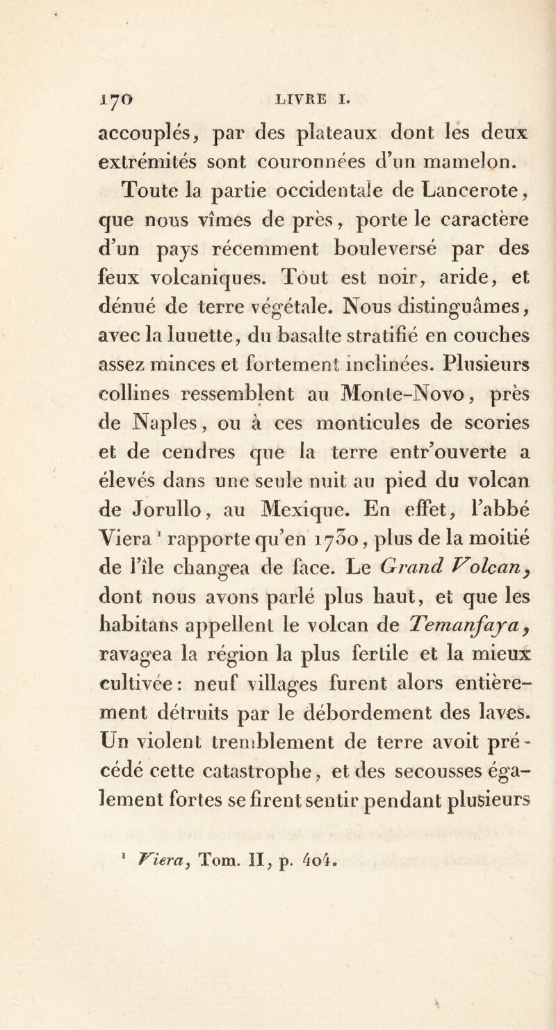 accouplés, par des plateaux dont les deux extrémités sont couronnées d’un mamelon. Toute la partie occidentale de Lancerote, que nous vîmes de près, porte le caractère d’un pays récemment bouleversé par des feux volcaniques. Tout est noir, aride, et dénué de terre végétale. Nous distinguâmes, avec la luuette, du basalte stratifié en couches assez minces et fortement inclinées. Plusieurs collines ressemblent au Monte-Novo, près de Naples, ou à ces monticules de scories et de cendres que la terre entr’ou verte a élevés dans une seule nuit au pied du volcan de Jorullo, au Mexique. En effet, l’abbé Viera 1 rapporte qu’en 1750, plus de la moitié de File changea de face. Le Grand Volcan, dont nous avons parlé plus haut, et que les habitans appellent le volcan de Temanfaya, ravagea la région la plus fertile et la mieux cultivée: neuf villages furent alors entière- ment détruits par le débordement des laves. Un violent tremblement de terre avoit pré - cédé cette catastrophe, et des secousses éga- lement fortes se firent sentir pendant plusieurs * Viera, Tom. II, p. 4o4.